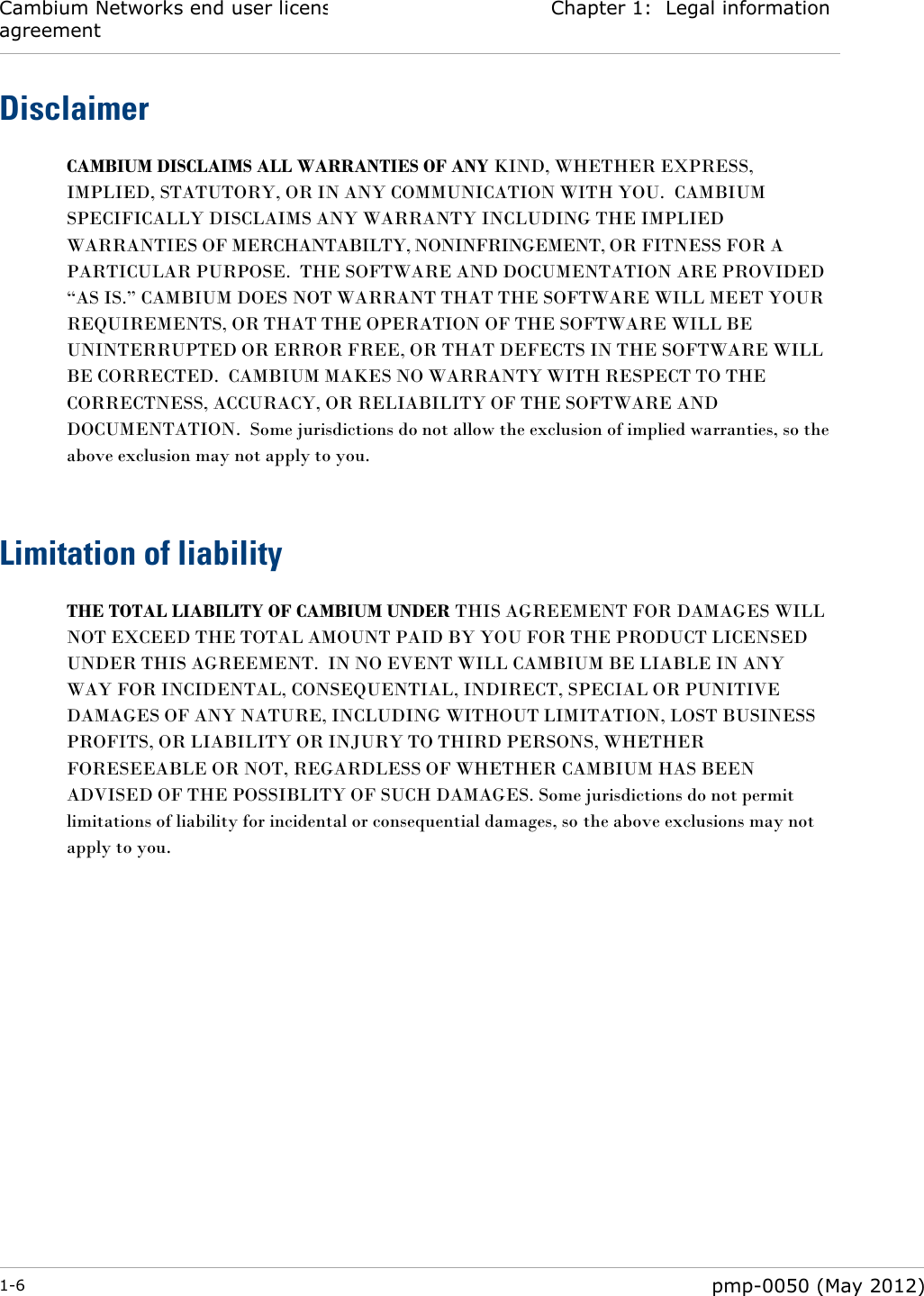 Cambium Networks end user license agreement Chapter 1:  Legal information  1-6  pmp-0050 (May 2012)  Disclaimer CAMBIUM DISCLAIMS ALL WARRANTIES OF ANY KIND, WHETHER EXPRESS, IMPLIED, STATUTORY, OR IN ANY COMMUNICATION WITH YOU.  CAMBIUM SPECIFICALLY DISCLAIMS ANY WARRANTY INCLUDING THE IMPLIED WARRANTIES OF MERCHANTABILTY, NONINFRINGEMENT, OR FITNESS FOR A PARTICULAR PURPOSE.  THE SOFTWARE AND DOCUMENTATION ARE PROVIDED ―AS IS.‖ CAMBIUM DOES NOT WARRANT THAT THE SOFTWARE WILL MEET YOUR REQUIREMENTS, OR THAT THE OPERATION OF THE SOFTWARE WILL BE UNINTERRUPTED OR ERROR FREE, OR THAT DEFECTS IN THE SOFTWARE WILL BE CORRECTED.  CAMBIUM MAKES NO WARRANTY WITH RESPECT TO THE CORRECTNESS, ACCURACY, OR RELIABILITY OF THE SOFTWARE AND DOCUMENTATION.  Some jurisdictions do not allow the exclusion of implied warranties, so the above exclusion may not apply to you.   Limitation of liability THE TOTAL LIABILITY OF CAMBIUM UNDER THIS AGREEMENT FOR DAMAGES WILL NOT EXCEED THE TOTAL AMOUNT PAID BY YOU FOR THE PRODUCT LICENSED UNDER THIS AGREEMENT.  IN NO EVENT WILL CAMBIUM BE LIABLE IN ANY WAY FOR INCIDENTAL, CONSEQUENTIAL, INDIRECT, SPECIAL OR PUNITIVE DAMAGES OF ANY NATURE, INCLUDING WITHOUT LIMITATION, LOST BUSINESS PROFITS, OR LIABILITY OR INJURY TO THIRD PERSONS, WHETHER FORESEEABLE OR NOT, REGARDLESS OF WHETHER CAMBIUM HAS BEEN ADVISED OF THE POSSIBLITY OF SUCH DAMAGES. Some jurisdictions do not permit limitations of liability for incidental or consequential damages, so the above exclusions may not apply to you.   