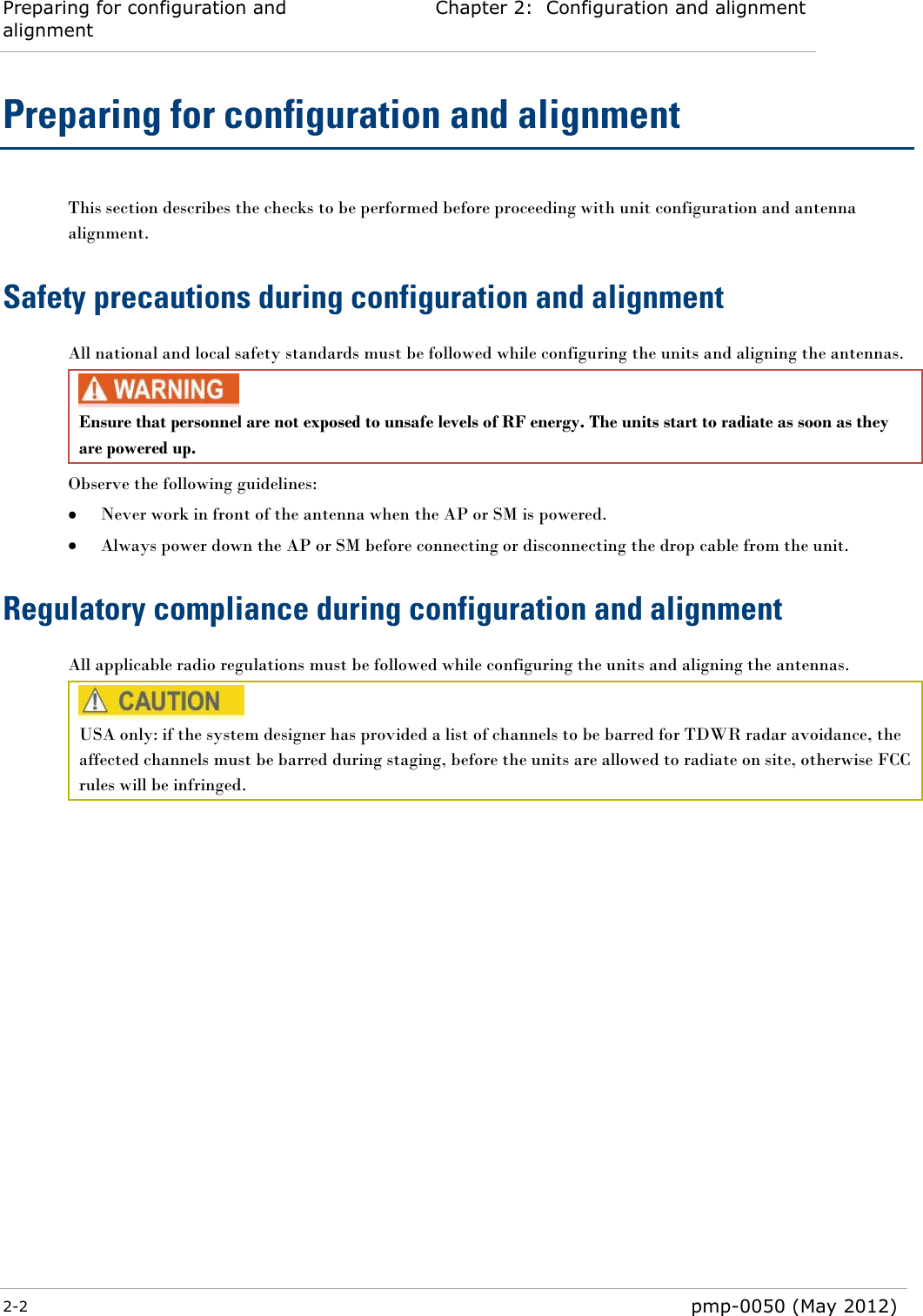 Preparing for configuration and alignment Chapter 2:  Configuration and alignment  2-2  pmp-0050 (May 2012)  Preparing for configuration and alignment This section describes the checks to be performed before proceeding with unit configuration and antenna alignment. Safety precautions during configuration and alignment All national and local safety standards must be followed while configuring the units and aligning the antennas.  Ensure that personnel are not exposed to unsafe levels of RF energy. The units start to radiate as soon as they are powered up.  Observe the following guidelines:  Never work in front of the antenna when the AP or SM is powered.  Always power down the AP or SM before connecting or disconnecting the drop cable from the unit. Regulatory compliance during configuration and alignment All applicable radio regulations must be followed while configuring the units and aligning the antennas.   USA only: if the system designer has provided a list of channels to be barred for TDWR radar avoidance, the affected channels must be barred during staging, before the units are allowed to radiate on site, otherwise FCC rules will be infringed.  