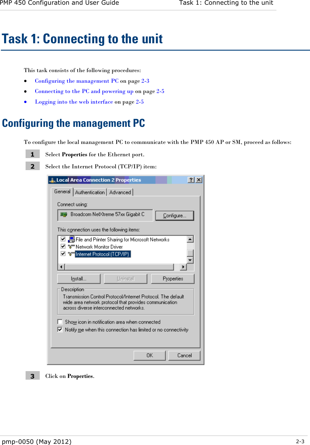 PMP 450 Configuration and User Guide Task 1: Connecting to the unit  pmp-0050 (May 2012)  2-3  Task 1: Connecting to the unit This task consists of the following procedures:  Configuring the management PC on page 2-3  Connecting to the PC and powering up on page 2-5  Logging into the web interface on page 2-5 Configuring the management PC To configure the local management PC to communicate with the PMP 450 AP or SM, proceed as follows: 1 Select Properties for the Ethernet port. 2 Select the Internet Protocol (TCP/IP) item:  3 Click on Properties. 