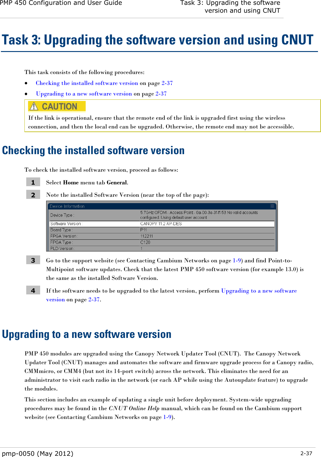 PMP 450 Configuration and User Guide Task 3: Upgrading the software version and using CNUT  pmp-0050 (May 2012)  2-37  Task 3: Upgrading the software version and using CNUT This task consists of the following procedures:  Checking the installed software version on page 2-37  Upgrading to a new software version on page 2-37  If the link is operational, ensure that the remote end of the link is upgraded first using the wireless connection, and then the local end can be upgraded. Otherwise, the remote end may not be accessible. Checking the installed software version To check the installed software version, proceed as follows: 1 Select Home menu tab General. 2 Note the installed Software Version (near the top of the page):  3 Go to the support website (see Contacting Cambium Networks on page 1-9) and find Point-to-Multipoint software updates. Check that the latest PMP 450 software version (for example 13.0) is the same as the installed Software Version. 4 If the software needs to be upgraded to the latest version, perform Upgrading to a new software version on page 2-37.  Upgrading to a new software version PMP 450 modules are upgraded using the Canopy Network Updater Tool (CNUT).  The Canopy Network Updater Tool (CNUT) manages and automates the software and firmware upgrade process for a Canopy radio, CMMmicro, or CMM4 (but not its 14-port switch) across the network. This eliminates the need for an administrator to visit each radio in the network (or each AP while using the Autoupdate feature) to upgrade the modules.  This section includes an example of updating a single unit before deployment. System-wide upgrading procedures may be found in the CNUT Online Help manual, which can be found on the Cambium support website (see Contacting Cambium Networks on page 1-9). 
