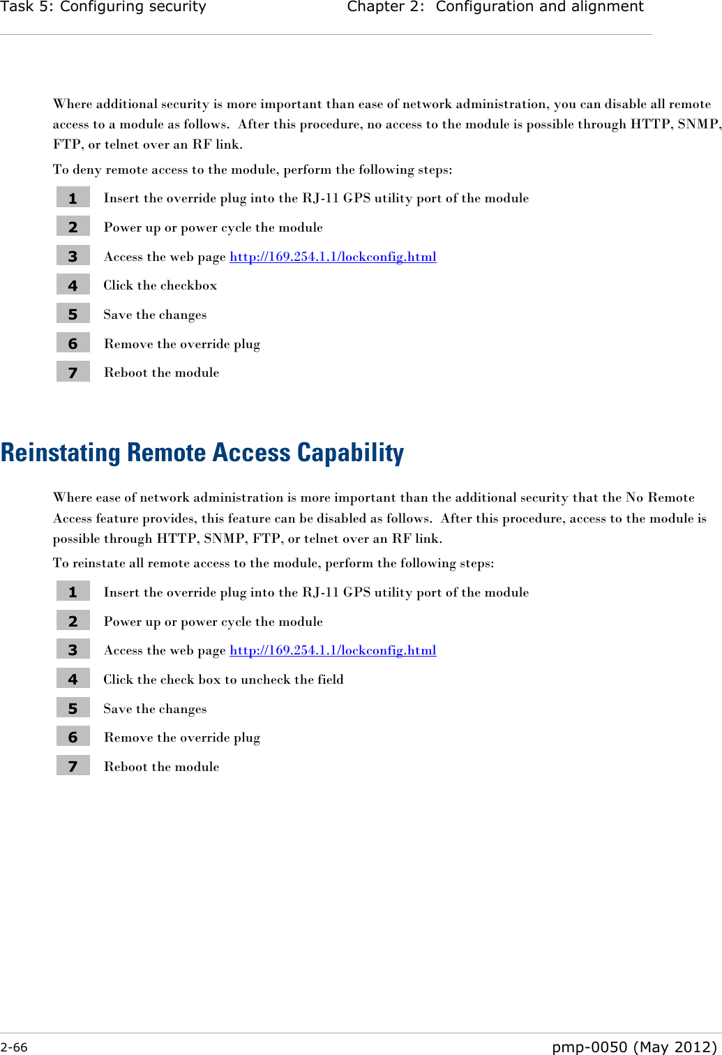 Task 5: Configuring security Chapter 2:  Configuration and alignment  2-66  pmp-0050 (May 2012)   Where additional security is more important than ease of network administration, you can disable all remote access to a module as follows.  After this procedure, no access to the module is possible through HTTP, SNMP, FTP, or telnet over an RF link. To deny remote access to the module, perform the following steps: 1 Insert the override plug into the RJ-11 GPS utility port of the module 2 Power up or power cycle the module 3 Access the web page http://169.254.1.1/lockconfig.html 4 Click the checkbox 5 Save the changes 6 Remove the override plug 7 Reboot the module  Reinstating Remote Access Capability Where ease of network administration is more important than the additional security that the No Remote Access feature provides, this feature can be disabled as follows.  After this procedure, access to the module is possible through HTTP, SNMP, FTP, or telnet over an RF link. To reinstate all remote access to the module, perform the following steps: 1 Insert the override plug into the RJ-11 GPS utility port of the module 2 Power up or power cycle the module 3 Access the web page http://169.254.1.1/lockconfig.html 4 Click the check box to uncheck the field 5 Save the changes 6 Remove the override plug 7 Reboot the module 