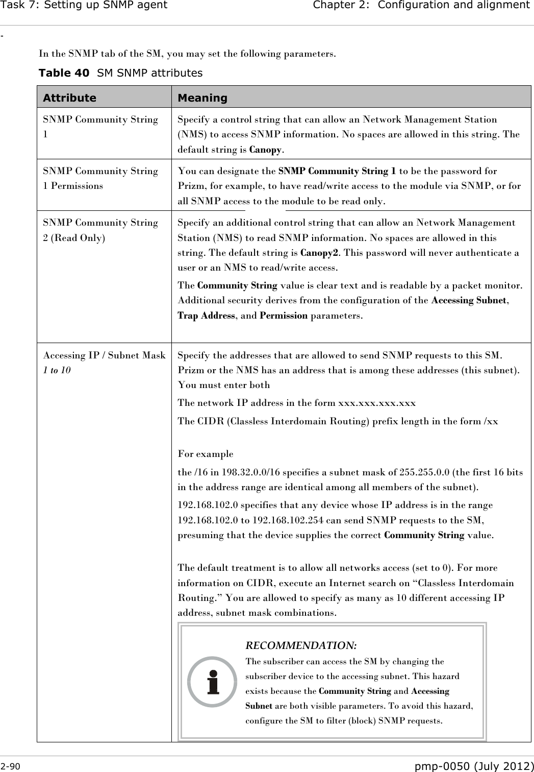 Task 7: Setting up SNMP agent Chapter 2:  Configuration and alignment - 2-90  pmp-0050 (July 2012)  In the SNMP tab of the SM, you may set the following parameters. Table 40  SM SNMP attributes Attribute Meaning SNMP Community String 1 Specify a control string that can allow an Network Management Station (NMS) to access SNMP information. No spaces are allowed in this string. The default string is Canopy.  SNMP Community String 1 Permissions You can designate the SNMP Community String 1 to be the password for Prizm, for example, to have read/write access to the module via SNMP, or for all SNMP access to the module to be read only. SNMP Community String 2 (Read Only)  Specify an additional control string that can allow an Network Management Station (NMS) to read SNMP information. No spaces are allowed in this string. The default string is Canopy2. This password will never authenticate a user or an NMS to read/write access. The Community String value is clear text and is readable by a packet monitor. Additional security derives from the configuration of the Accessing Subnet, Trap Address, and Permission parameters.  Accessing IP / Subnet Mask 1 to 10  Specify the addresses that are allowed to send SNMP requests to this SM. Prizm or the NMS has an address that is among these addresses (this subnet). You must enter both The network IP address in the form xxx.xxx.xxx.xxx The CIDR (Classless Interdomain Routing) prefix length in the form /xx   For example the /16 in 198.32.0.0/16 specifies a subnet mask of 255.255.0.0 (the first 16 bits in the address range are identical among all members of the subnet).  192.168.102.0 specifies that any device whose IP address is in the range 192.168.102.0 to 192.168.102.254 can send SNMP requests to the SM, presuming that the device supplies the correct Community String value.   The default treatment is to allow all networks access (set to 0). For more information on CIDR, execute an Internet search on ―Classless Interdomain Routing.‖ You are allowed to specify as many as 10 different accessing IP address, subnet mask combinations.  RECOMMENDATION: The subscriber can access the SM by changing the subscriber device to the accessing subnet. This hazard exists because the Community String and Accessing Subnet are both visible parameters. To avoid this hazard, configure the SM to filter (block) SNMP requests.   