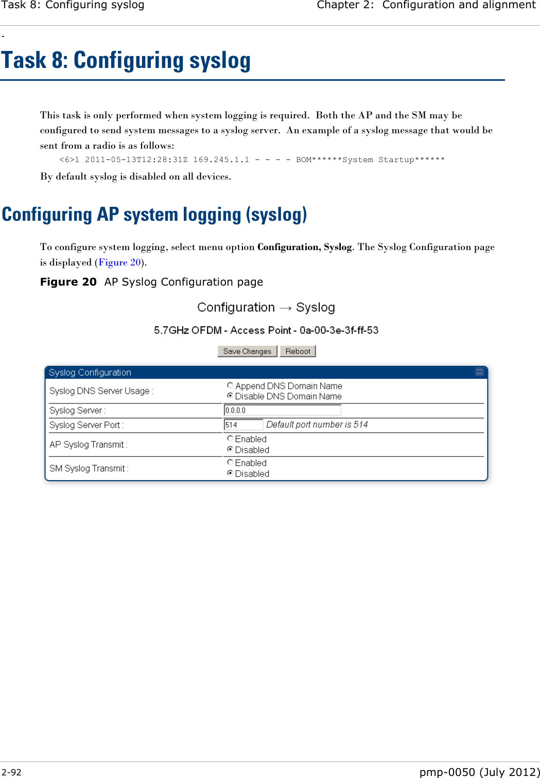 Task 8: Configuring syslog Chapter 2:  Configuration and alignment - 2-92  pmp-0050 (July 2012)  Task 8: Configuring syslog This task is only performed when system logging is required.  Both the AP and the SM may be configured to send system messages to a syslog server.  An example of a syslog message that would be sent from a radio is as follows: &lt;6&gt;1 2011-05-13T12:28:31Z 169.245.1.1 - - - - BOM******System Startup****** By default syslog is disabled on all devices. Configuring AP system logging (syslog) To configure system logging, select menu option Configuration, Syslog. The Syslog Configuration page is displayed (Figure 20).  Figure 20  AP Syslog Configuration page  