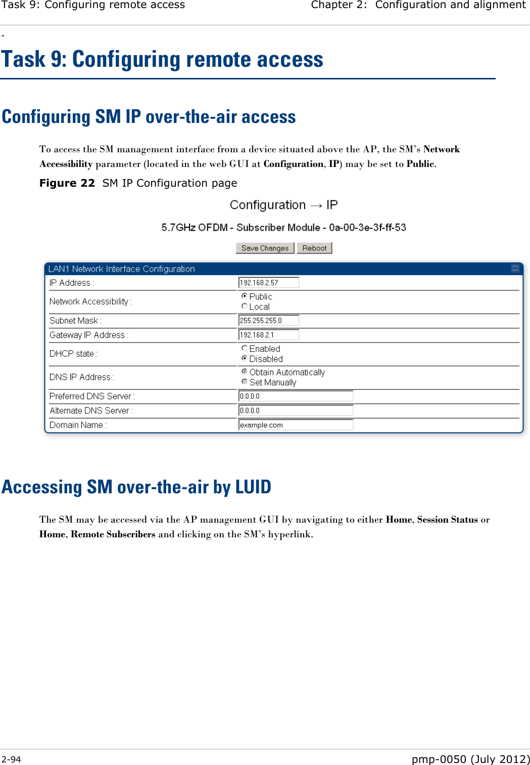 Task 9: Configuring remote access Chapter 2:  Configuration and alignment - 2-94  pmp-0050 (July 2012)  Task 9: Configuring remote access Configuring SM IP over-the-air access To access the SM management interface from a device situated above the AP, the SM‘s Network Accessibility parameter (located in the web GUI at Configuration, IP) may be set to Public. Figure 22  SM IP Configuration page   Accessing SM over-the-air by LUID The SM may be accessed via the AP management GUI by navigating to either Home, Session Status or Home, Remote Subscribers and clicking on the SM‘s hyperlink.  