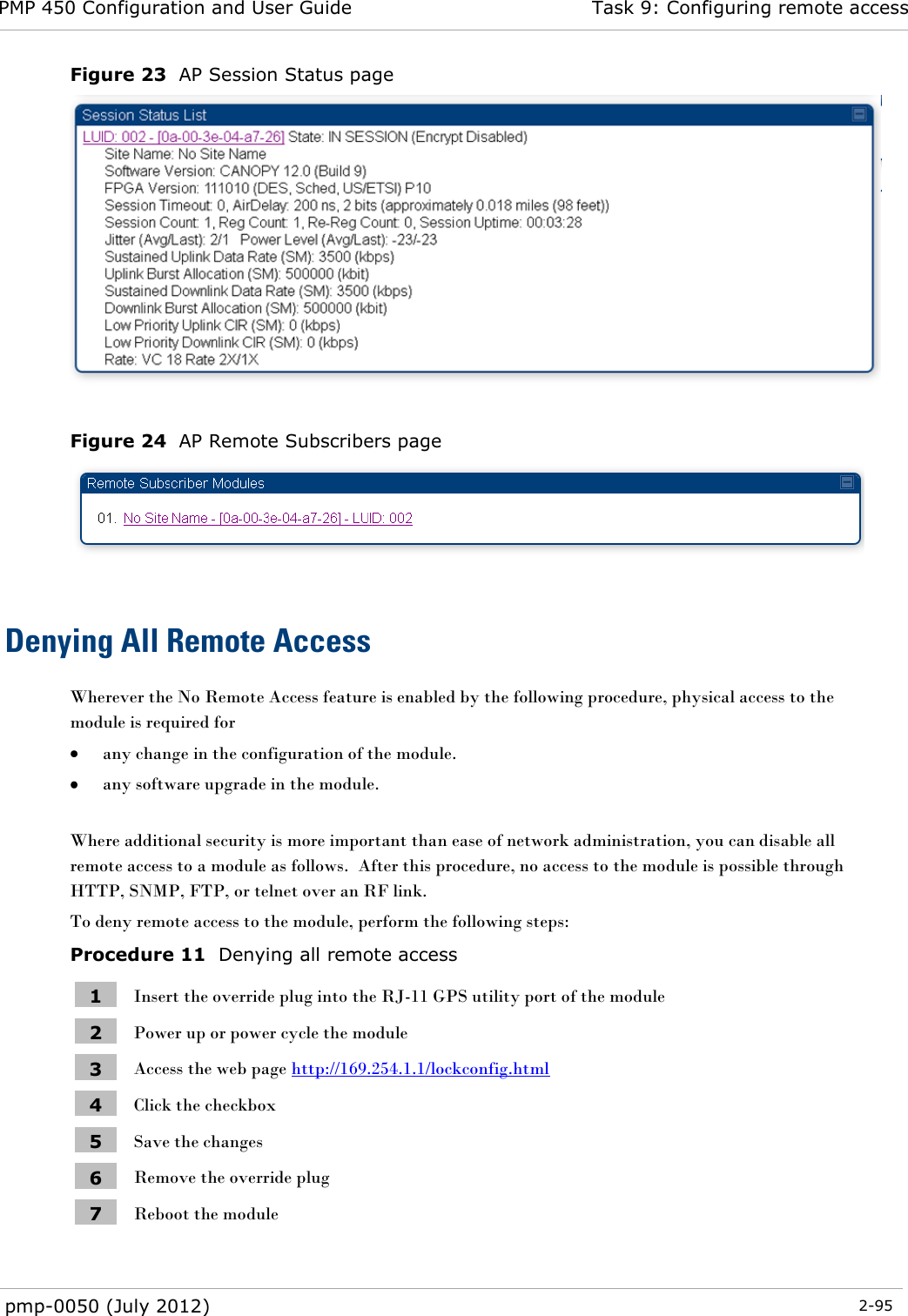PMP 450 Configuration and User Guide Task 9: Configuring remote access  pmp-0050 (July 2012)  2-95  Figure 23  AP Session Status page   Figure 24  AP Remote Subscribers page   Denying All Remote Access Wherever the No Remote Access feature is enabled by the following procedure, physical access to the module is required for   any change in the configuration of the module.  any software upgrade in the module.  Where additional security is more important than ease of network administration, you can disable all remote access to a module as follows.  After this procedure, no access to the module is possible through HTTP, SNMP, FTP, or telnet over an RF link. To deny remote access to the module, perform the following steps: Procedure 11  Denying all remote access 1 Insert the override plug into the RJ-11 GPS utility port of the module 2 Power up or power cycle the module 3 Access the web page http://169.254.1.1/lockconfig.html 4 Click the checkbox 5 Save the changes 6 Remove the override plug 7 Reboot the module  