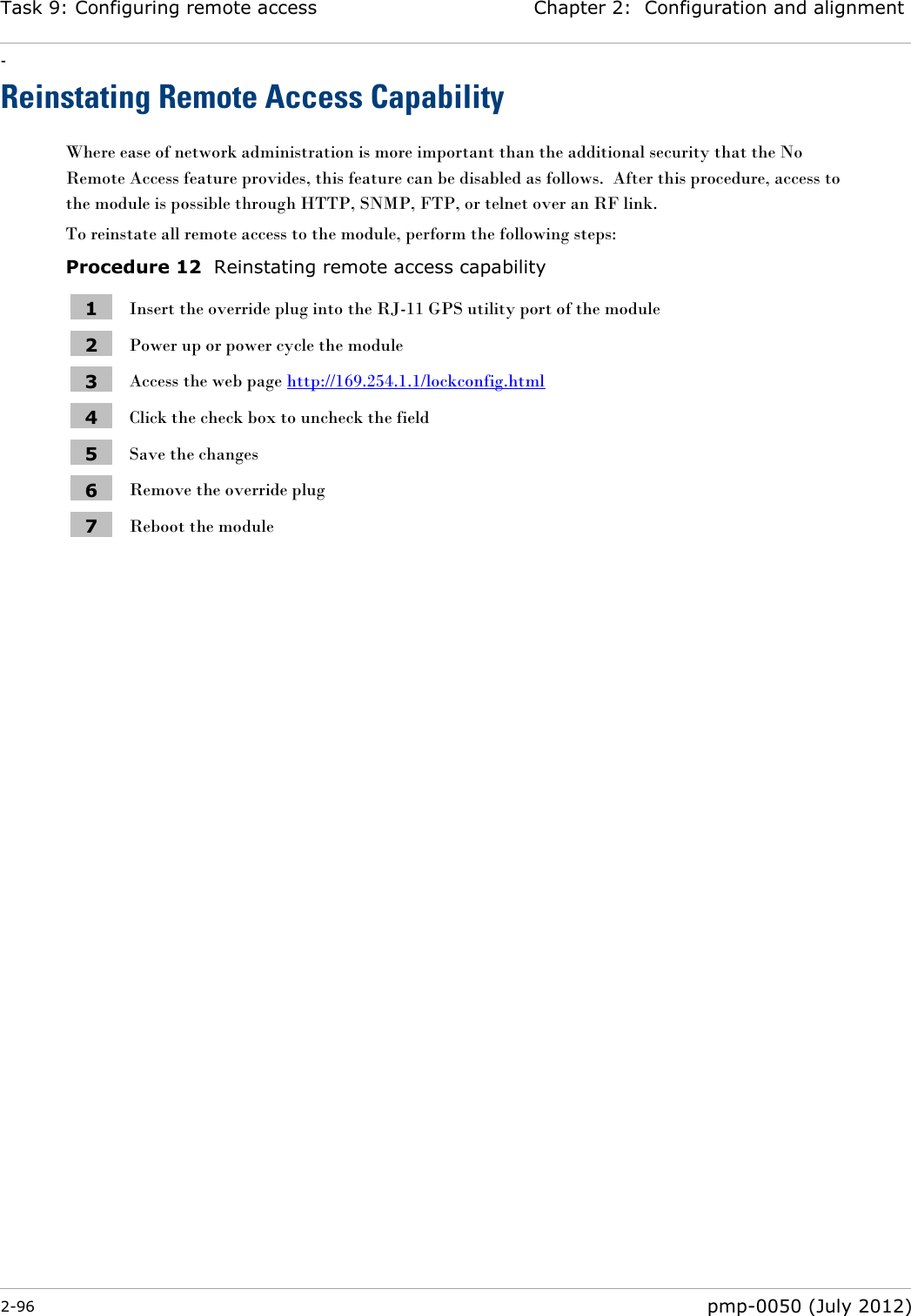 Task 9: Configuring remote access Chapter 2:  Configuration and alignment - 2-96  pmp-0050 (July 2012)  Reinstating Remote Access Capability Where ease of network administration is more important than the additional security that the No Remote Access feature provides, this feature can be disabled as follows.  After this procedure, access to the module is possible through HTTP, SNMP, FTP, or telnet over an RF link. To reinstate all remote access to the module, perform the following steps: Procedure 12  Reinstating remote access capability 1 Insert the override plug into the RJ-11 GPS utility port of the module 2 Power up or power cycle the module 3 Access the web page http://169.254.1.1/lockconfig.html 4 Click the check box to uncheck the field 5 Save the changes 6 Remove the override plug 7 Reboot the module  