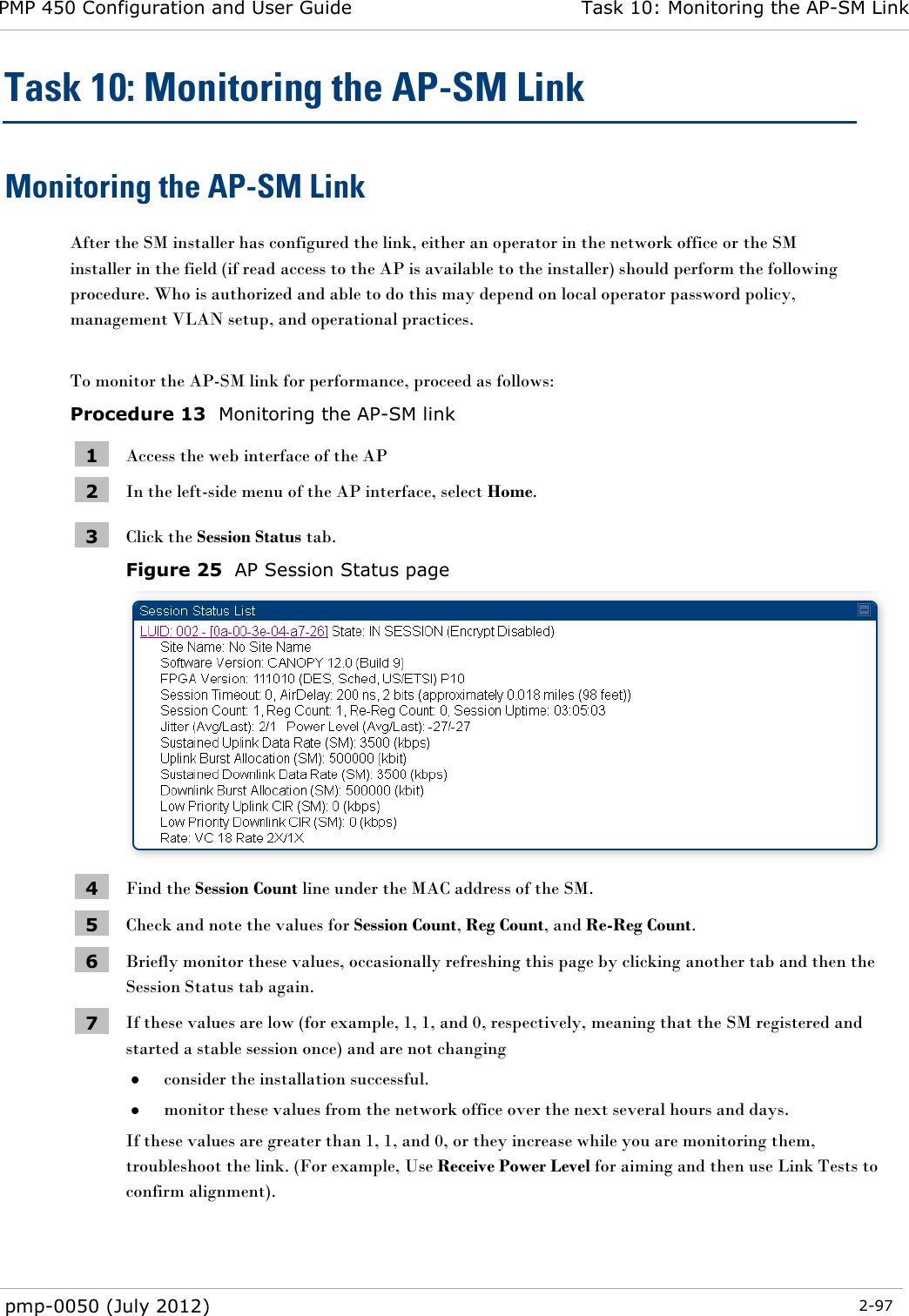 PMP 450 Configuration and User Guide Task 10: Monitoring the AP-SM Link  pmp-0050 (July 2012)  2-97  Task 10: Monitoring the AP-SM Link Monitoring the AP-SM Link After the SM installer has configured the link, either an operator in the network office or the SM installer in the field (if read access to the AP is available to the installer) should perform the following procedure. Who is authorized and able to do this may depend on local operator password policy, management VLAN setup, and operational practices.  To monitor the AP-SM link for performance, proceed as follows: Procedure 13  Monitoring the AP-SM link 1 Access the web interface of the AP 2 In the left-side menu of the AP interface, select Home. 3 Click the Session Status tab.   Figure 25  AP Session Status page  4 Find the Session Count line under the MAC address of the SM. 5 Check and note the values for Session Count, Reg Count, and Re-Reg Count.  6 Briefly monitor these values, occasionally refreshing this page by clicking another tab and then the Session Status tab again. 7 If these values are low (for example, 1, 1, and 0, respectively, meaning that the SM registered and started a stable session once) and are not changing  consider the installation successful.  monitor these values from the network office over the next several hours and days. If these values are greater than 1, 1, and 0, or they increase while you are monitoring them, troubleshoot the link. (For example, Use Receive Power Level for aiming and then use Link Tests to confirm alignment). 