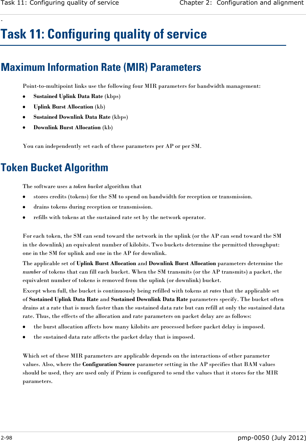 Task 11: Configuring quality of service Chapter 2:  Configuration and alignment - 2-98  pmp-0050 (July 2012)  Task 11: Configuring quality of service Maximum Information Rate (MIR) Parameters Point-to-multipoint links use the following four MIR parameters for bandwidth management:  Sustained Uplink Data Rate (kbps)  Uplink Burst Allocation (kb)  Sustained Downlink Data Rate (kbps)  Downlink Burst Allocation (kb)  You can independently set each of these parameters per AP or per SM. Token Bucket Algorithm The software uses a token bucket algorithm that   stores credits (tokens) for the SM to spend on bandwidth for reception or transmission.  drains tokens during reception or transmission.  refills with tokens at the sustained rate set by the network operator.  For each token, the SM can send toward the network in the uplink (or the AP can send toward the SM in the downlink) an equivalent number of kilobits. Two buckets determine the permitted throughput: one in the SM for uplink and one in the AP for downlink.  The applicable set of Uplink Burst Allocation and Downlink Burst Allocation parameters determine the number of tokens that can fill each bucket. When the SM transmits (or the AP transmits) a packet, the equivalent number of tokens is removed from the uplink (or downlink) bucket.  Except when full, the bucket is continuously being refilled with tokens at rates that the applicable set of Sustained Uplink Data Rate and Sustained Downlink Data Rate parameters specify. The bucket often drains at a rate that is much faster than the sustained data rate but can refill at only the sustained data rate. Thus, the effects of the allocation and rate parameters on packet delay are as follows:  the burst allocation affects how many kilobits are processed before packet delay is imposed.  the sustained data rate affects the packet delay that is imposed.  Which set of these MIR parameters are applicable depends on the interactions of other parameter values. Also, where the Configuration Source parameter setting in the AP specifies that BAM values should be used, they are used only if Prizm is configured to send the values that it stores for the MIR parameters. 