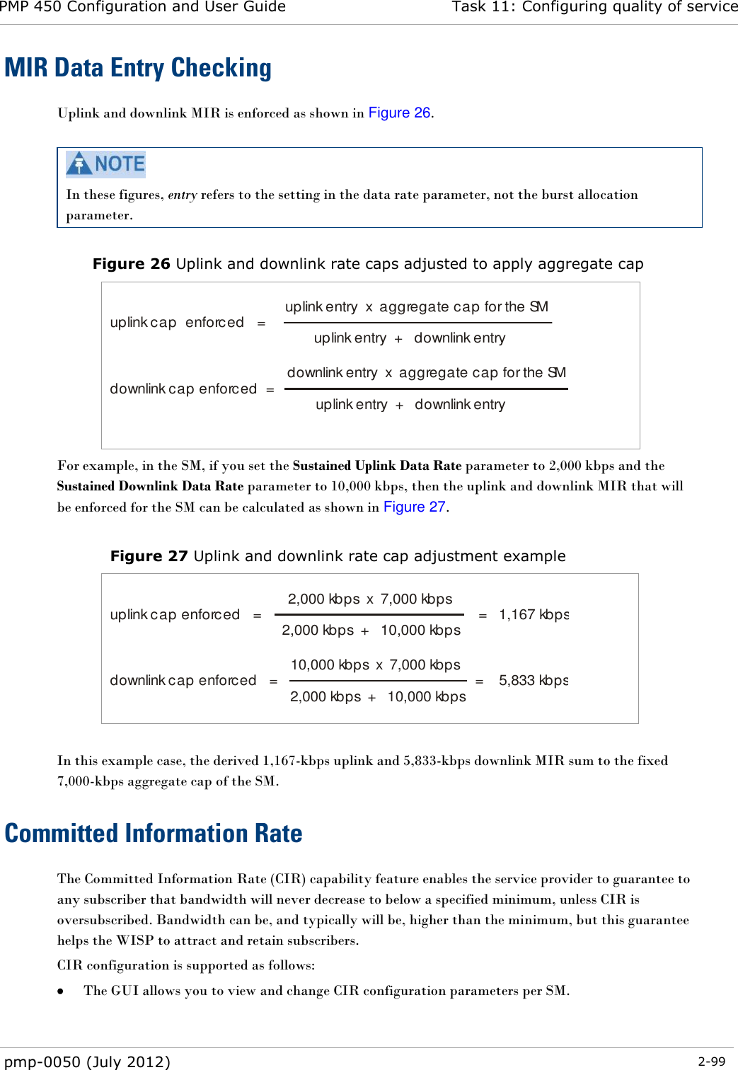 PMP 450 Configuration and User Guide Task 11: Configuring quality of service  pmp-0050 (July 2012)  2-99  MIR Data Entry Checking Uplink and downlink MIR is enforced as shown in Figure 26.   In these figures, entry refers to the setting in the data rate parameter, not the burst allocation parameter.  Figure 26 Uplink and downlink rate caps adjusted to apply aggregate cap   uplink cap  enforced   = uplink entry  x  aggregate cap for the SMuplink entry  +   downlink entry  downlink cap enforced  = downlink entry  x  aggregate cap for the SMuplink entry  +   downlink entry    For example, in the SM, if you set the Sustained Uplink Data Rate parameter to 2,000 kbps and the Sustained Downlink Data Rate parameter to 10,000 kbps, then the uplink and downlink MIR that will be enforced for the SM can be calculated as shown in Figure 27.   Figure 27 Uplink and downlink rate cap adjustment example   uplink cap enforced   = 2,000 kbps  x  7,000 kbps2,000 kbps  +   10,000 kbps =   1,167 kbps  downlink cap enforced   = 10,000 kbps  x  7,000 kbps2,000 kbps  +   10,000 kbps =    5,833 kbps    In this example case, the derived 1,167-kbps uplink and 5,833-kbps downlink MIR sum to the fixed 7,000-kbps aggregate cap of the SM. Committed Information Rate The Committed Information Rate (CIR) capability feature enables the service provider to guarantee to any subscriber that bandwidth will never decrease to below a specified minimum, unless CIR is oversubscribed. Bandwidth can be, and typically will be, higher than the minimum, but this guarantee helps the WISP to attract and retain subscribers. CIR configuration is supported as follows:  The GUI allows you to view and change CIR configuration parameters per SM. 