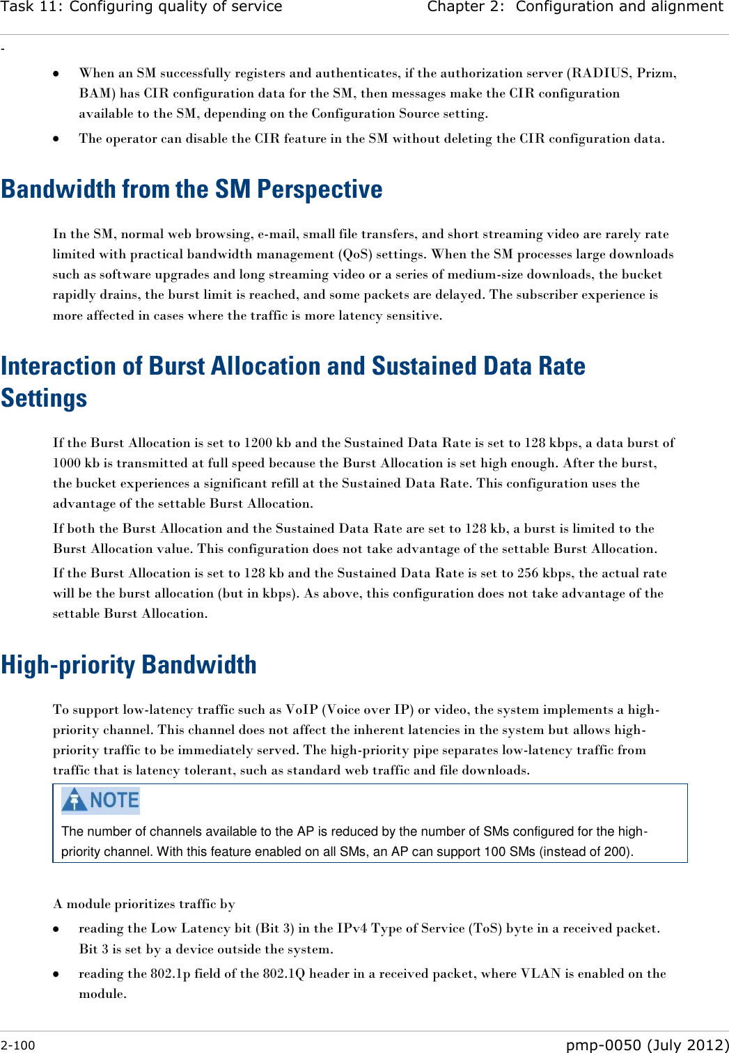 Task 11: Configuring quality of service Chapter 2:  Configuration and alignment - 2-100  pmp-0050 (July 2012)   When an SM successfully registers and authenticates, if the authorization server (RADIUS, Prizm, BAM) has CIR configuration data for the SM, then messages make the CIR configuration available to the SM, depending on the Configuration Source setting.   The operator can disable the CIR feature in the SM without deleting the CIR configuration data. Bandwidth from the SM Perspective In the SM, normal web browsing, e-mail, small file transfers, and short streaming video are rarely rate limited with practical bandwidth management (QoS) settings. When the SM processes large downloads such as software upgrades and long streaming video or a series of medium-size downloads, the bucket rapidly drains, the burst limit is reached, and some packets are delayed. The subscriber experience is more affected in cases where the traffic is more latency sensitive. Interaction of Burst Allocation and Sustained Data Rate Settings If the Burst Allocation is set to 1200 kb and the Sustained Data Rate is set to 128 kbps, a data burst of 1000 kb is transmitted at full speed because the Burst Allocation is set high enough. After the burst, the bucket experiences a significant refill at the Sustained Data Rate. This configuration uses the advantage of the settable Burst Allocation. If both the Burst Allocation and the Sustained Data Rate are set to 128 kb, a burst is limited to the Burst Allocation value. This configuration does not take advantage of the settable Burst Allocation. If the Burst Allocation is set to 128 kb and the Sustained Data Rate is set to 256 kbps, the actual rate will be the burst allocation (but in kbps). As above, this configuration does not take advantage of the settable Burst Allocation. High-priority Bandwidth To support low-latency traffic such as VoIP (Voice over IP) or video, the system implements a high-priority channel. This channel does not affect the inherent latencies in the system but allows high-priority traffic to be immediately served. The high-priority pipe separates low-latency traffic from traffic that is latency tolerant, such as standard web traffic and file downloads.   The number of channels available to the AP is reduced by the number of SMs configured for the high-priority channel. With this feature enabled on all SMs, an AP can support 100 SMs (instead of 200).  A module prioritizes traffic by   reading the Low Latency bit (Bit 3) in the IPv4 Type of Service (ToS) byte in a received packet.  Bit 3 is set by a device outside the system.  reading the 802.1p field of the 802.1Q header in a received packet, where VLAN is enabled on the module. 