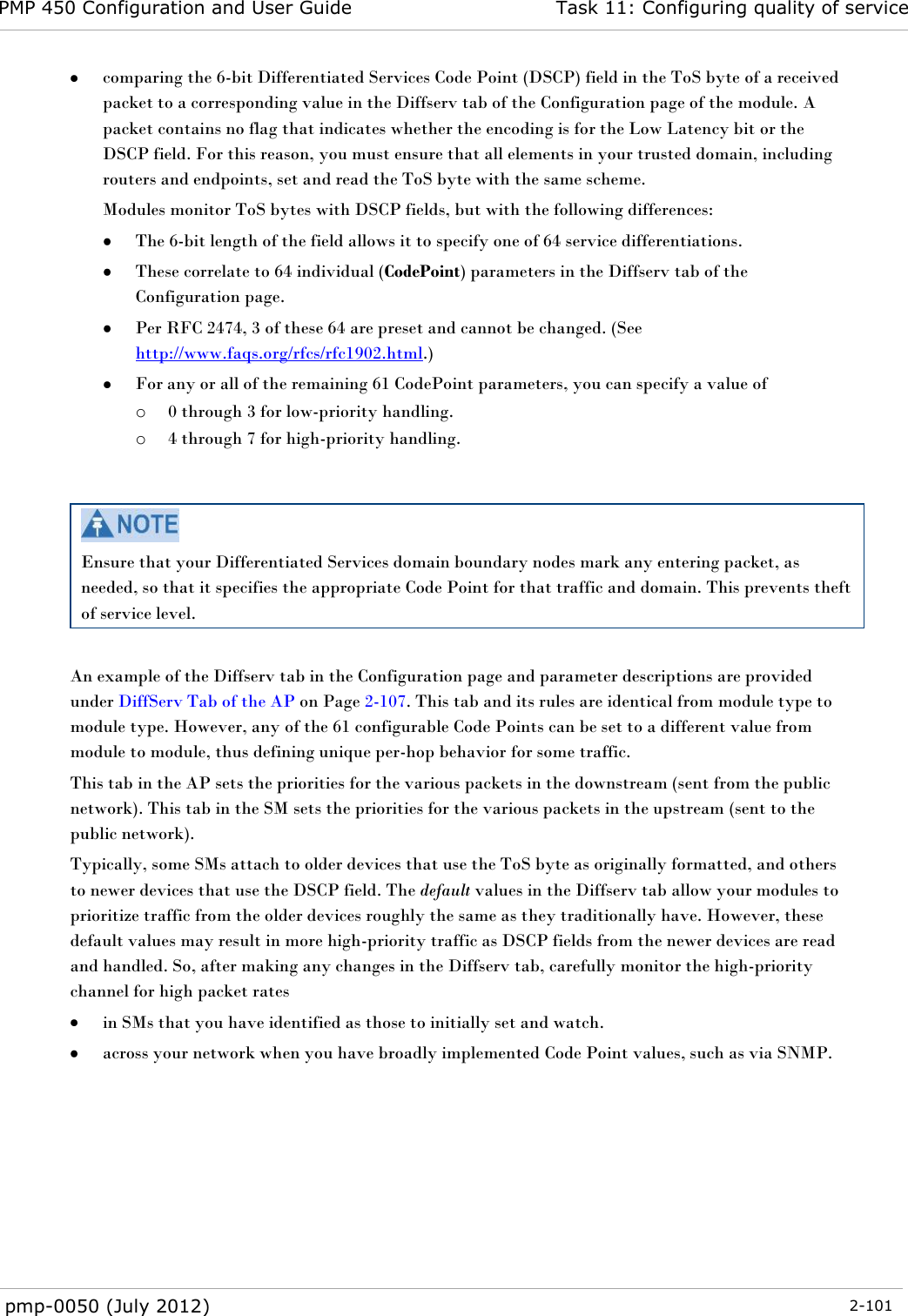 PMP 450 Configuration and User Guide Task 11: Configuring quality of service  pmp-0050 (July 2012)  2-101   comparing the 6-bit Differentiated Services Code Point (DSCP) field in the ToS byte of a received packet to a corresponding value in the Diffserv tab of the Configuration page of the module. A packet contains no flag that indicates whether the encoding is for the Low Latency bit or the DSCP field. For this reason, you must ensure that all elements in your trusted domain, including routers and endpoints, set and read the ToS byte with the same scheme. Modules monitor ToS bytes with DSCP fields, but with the following differences:  The 6-bit length of the field allows it to specify one of 64 service differentiations.  These correlate to 64 individual (CodePoint) parameters in the Diffserv tab of the Configuration page.  Per RFC 2474, 3 of these 64 are preset and cannot be changed. (See http://www.faqs.org/rfcs/rfc1902.html.)  For any or all of the remaining 61 CodePoint parameters, you can specify a value of  o 0 through 3 for low-priority handling. o 4 through 7 for high-priority handling.    Ensure that your Differentiated Services domain boundary nodes mark any entering packet, as needed, so that it specifies the appropriate Code Point for that traffic and domain. This prevents theft of service level.  An example of the Diffserv tab in the Configuration page and parameter descriptions are provided under DiffServ Tab of the AP on Page 2-107. This tab and its rules are identical from module type to module type. However, any of the 61 configurable Code Points can be set to a different value from module to module, thus defining unique per-hop behavior for some traffic. This tab in the AP sets the priorities for the various packets in the downstream (sent from the public network). This tab in the SM sets the priorities for the various packets in the upstream (sent to the public network).  Typically, some SMs attach to older devices that use the ToS byte as originally formatted, and others to newer devices that use the DSCP field. The default values in the Diffserv tab allow your modules to prioritize traffic from the older devices roughly the same as they traditionally have. However, these default values may result in more high-priority traffic as DSCP fields from the newer devices are read and handled. So, after making any changes in the Diffserv tab, carefully monitor the high-priority channel for high packet rates   in SMs that you have identified as those to initially set and watch.  across your network when you have broadly implemented Code Point values, such as via SNMP.  