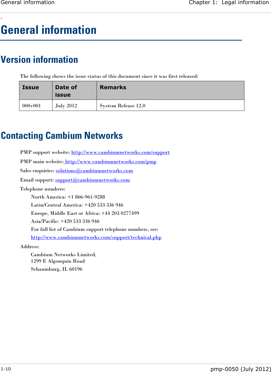 General information Chapter 1:  Legal information - 1-10  pmp-0050 (July 2012)  General information Version information The following shows the issue status of this document since it was first released: Issue Date of issue Remarks 000v001 July 2012 System Release 12.0  Contacting Cambium Networks PMP support website: http://www.cambiumnetworks.com/support PMP main website: http://www.cambiumnetworks.com/pmp Sales enquiries: solutions@cambiumnetworks.com Email support: support@cambiumnetworks.com Telephone numbers: North America: +1 866-961-9288 Latin/Central America: +420 533 336 946 Europe, Middle East or Africa: +44 203 0277499 Asia/Pacific: +420 533 336 946 For full list of Cambium support telephone numbers, see: http://www.cambiumnetworks.com/support/technical.php Address: Cambium Networks Limited, 1299 E Algonquin Road Schaumburg, IL 60196  