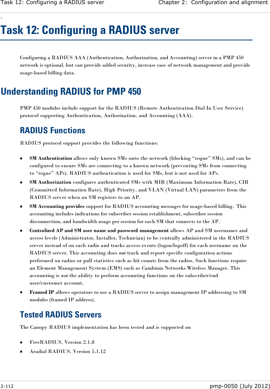 Task 12: Configuring a RADIUS server Chapter 2:  Configuration and alignment - 2-112  pmp-0050 (July 2012)  Task 12: Configuring a RADIUS server Configuring a RADIUS AAA (Authentication, Authorization, and Accounting) server in a PMP 450 network is optional, but can provide added security, increase ease of network management and provide usage-based billing data. Understanding RADIUS for PMP 450 PMP 450 modules include support for the RADIUS (Remote Authentication Dial In User Service) protocol supporting Authentication, Authorization, and Accounting (AAA). RADIUS Functions RADIUS protocol support provides the following functions:   SM Authentication allows only known SMs onto the network (blocking ―rogue‖ SMs), and can be configured to ensure SMs are connecting to a known network (preventing SMs from connecting to ―rogue‖ APs). RADIUS authentication is used for SMs, but is not used for APs.  SM Authorization configures authenticated SMs with MIR (Maximum Information Rate), CIR (Committed Information Rate), High Priority, and VLAN (Virtual LAN) parameters from the RADIUS server when an SM registers to an AP.  SM Accounting provides support for RADIUS accounting messages for usage-based billing.  This accounting includes indications for subscriber session establishment, subscriber session disconnection, and bandwidth usage per session for each SM that connects to the AP.    Centralized AP and SM user name and password management allows AP and SM usernames and access levels (Administrator, Installer, Technician) to be centrally administered in the RADIUS server instead of on each radio and tracks access events (logon/logoff) for each username on the RADIUS server. This accounting does not track and report specific configuration actions performed on radios or pull statistics such as bit counts from the radios. Such functions require an Element Management System (EMS) such as Cambium Networks Wireless Manager. This accounting is not the ability to perform accounting functions on the subscriber/end user/customer account.  Framed IP allows operators to use a RADIUS server to assign management IP addressing to SM modules (framed IP address). Tested RADIUS Servers The Canopy RADIUS implementation has been tested and is supported on   FreeRADIUS, Version 2.1.8  Aradial RADIUS, Version 5.1.12 