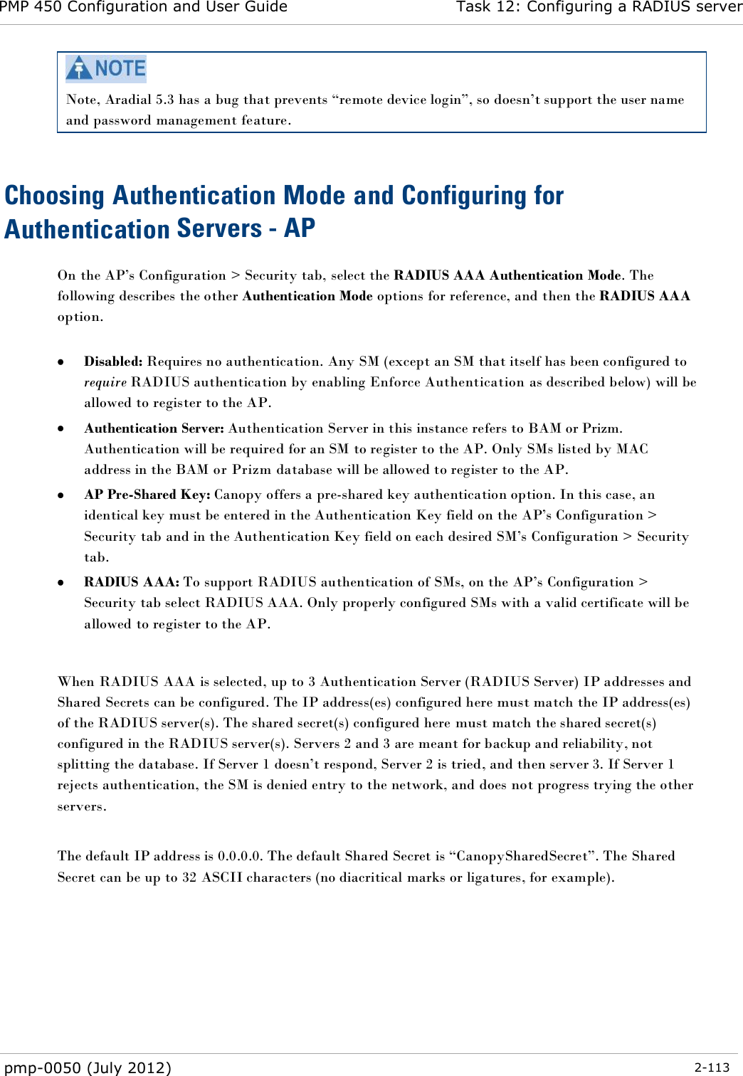 PMP 450 Configuration and User Guide Task 12: Configuring a RADIUS server  pmp-0050 (July 2012)  2-113   Note, Aradial 5.3 has a bug that prevents ―remote device login‖, so doesn‘t support the user name and password management feature.  Choosing Authentication Mode and Configuring for Authentication Servers - AP On the AP‘s Configuration &gt; Security tab, select the RADIUS AAA Authentication Mode. The following describes the other Authentication Mode options for reference, and then the RADIUS AAA option.   Disabled: Requires no authentication. Any SM (except an SM that itself has been configured to require RADIUS authentication by enabling Enforce Authentication as described below) will be allowed to register to the AP.  Authentication Server: Authentication Server in this instance refers to BAM or Prizm. Authentication will be required for an SM to register to the AP. Only SMs listed by MAC address in the BAM or Prizm database will be allowed to register to the AP.  AP Pre-Shared Key: Canopy offers a pre-shared key authentication option. In this case, an identical key must be entered in the Authentication Key field on the AP‘s Configuration &gt; Security tab and in the Authentication Key field on each desired SM‘s Configuration &gt; Security tab.  RADIUS AAA: To support RADIUS authentication of SMs, on the AP‘s Configuration &gt; Security tab select RADIUS AAA. Only properly configured SMs with a valid certificate will be allowed to register to the AP.  When RADIUS AAA is selected, up to 3 Authentication Server (RADIUS Server) IP addresses and Shared Secrets can be configured. The IP address(es) configured here must match the IP address(es) of the RADIUS server(s). The shared secret(s) configured here must match the shared secret(s) configured in the RADIUS server(s). Servers 2 and 3 are meant for backup and reliability, not splitting the database. If Server 1 doesn‘t respond, Server 2 is tried, and then server 3. If Server 1 rejects authentication, the SM is denied entry to the network, and does not progress trying the other servers.  The default IP address is 0.0.0.0. The default Shared Secret is ―CanopySharedSecret‖. The Shared Secret can be up to 32 ASCII characters (no diacritical marks or ligatures, for example).  