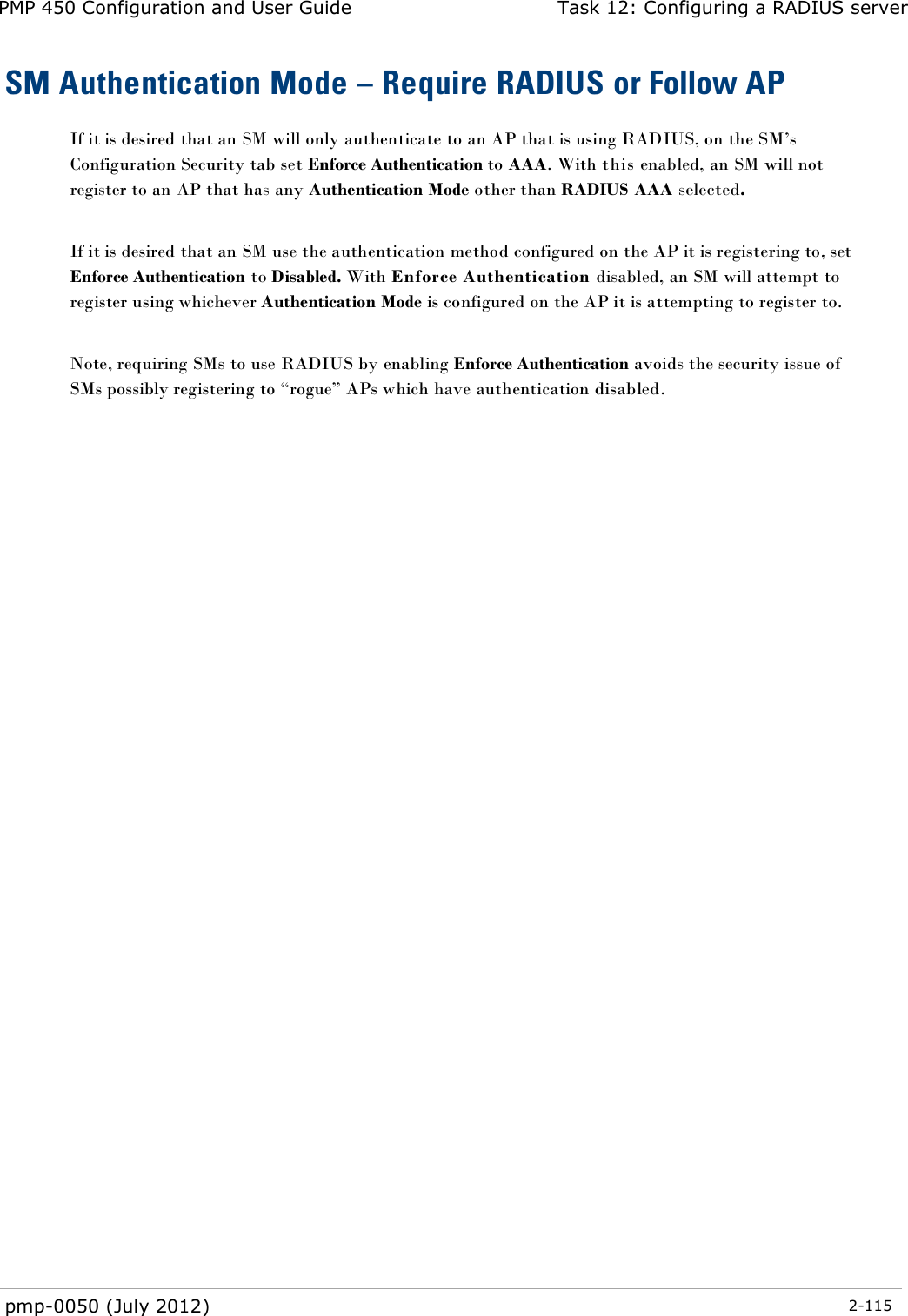 PMP 450 Configuration and User Guide Task 12: Configuring a RADIUS server  pmp-0050 (July 2012)  2-115  SM Authentication Mode – Require RADIUS or Follow AP If it is desired that an SM will only authenticate to an AP that is using RADIUS, on the SM‘s Configuration Security tab set Enforce Authentication to AAA. With this enabled, an SM will not register to an AP that has any Authentication Mode other than RADIUS AAA selected.  If it is desired that an SM use the authentication method configured on the AP it is registering to, set Enforce Authentication to Disabled. With Enforce Authentication disabled, an SM will attempt to register using whichever Authentication Mode is configured on the AP it is attempting to register to.  Note, requiring SMs to use RADIUS by enabling Enforce Authentication avoids the security issue of SMs possibly registering to ―rogue‖ APs which have authentication disabled.  