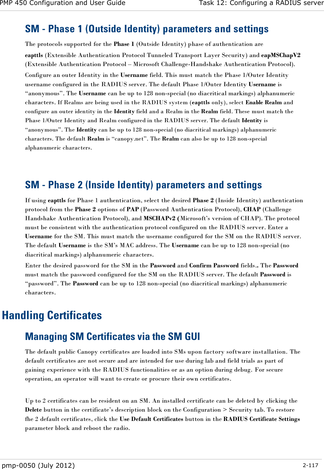 PMP 450 Configuration and User Guide Task 12: Configuring a RADIUS server  pmp-0050 (July 2012)  2-117  SM - Phase 1 (Outside Identity) parameters and settings The protocols supported for the Phase 1 (Outside Identity) phase of authentication are eapttls (Extensible Authentication Protocol Tunneled Transport Layer Security) and eapMSChapV2 (Extensible Authentication Protocol – Microsoft Challenge-Handshake Authentication Protocol). Configure an outer Identity in the Username field. This must match the Phase 1/Outer Identity username configured in the RADIUS server. The default Phase 1/Outer Identity Username is ―anonymous‖. The Username can be up to 128 non-special (no diacritical markings) alphanumeric characters. If Realms are being used in the RADIUS system (eapttls only), select Enable Realm and configure an outer identity in the Identity field and a Realm in the Realm field. These must match the Phase 1/Outer Identity and Realm configured in the RADIUS server. The default Identity is ―anonymous‖. The Identity can be up to 128 non-special (no diacritical markings) alphanumeric characters. The default Realm is ―canopy.net‖. The Realm can also be up to 128 non-special alphanumeric characters.   SM - Phase 2 (Inside Identity) parameters and settings If using eapttls for Phase 1 authentication, select the desired Phase 2 (Inside Identity) authentication protocol from the Phase 2 options of PAP (Password Authentication Protocol), CHAP (Challenge Handshake Authentication Protocol), and MSCHAPv2 (Microsoft‘s version of CHAP). The protocol must be consistent with the authentication protocol configured on the RADIUS server. Enter a Username for the SM. This must match the username configured for the SM on the RADIUS server. The default Username is the SM‘s MAC address. The Username can be up to 128 non-special (no diacritical markings) alphanumeric characters. Enter the desired password for the SM in the Password and Confirm Password fields.. The Password must match the password configured for the SM on the RADIUS server. The default Password is ―password‖. The Password can be up to 128 non-special (no diacritical markings) alphanumeric characters. Handling Certificates Managing SM Certificates via the SM GUI The default public Canopy certificates are loaded into SMs upon factory software installation. The default certificates are not secure and are intended for use during lab and field trials as part of gaining experience with the RADIUS functionalities or as an option during debug. For secure operation, an operator will want to create or procure their own certificates.  Up to 2 certificates can be resident on an SM. An installed certificate can be deleted by clicking the Delete button in the certificate‘s description block on the Configuration &gt; Security tab. To restore fhe 2 default certificates, click the Use Default Certificates button in the RADIUS Certificate Settings parameter block and reboot the radio.  