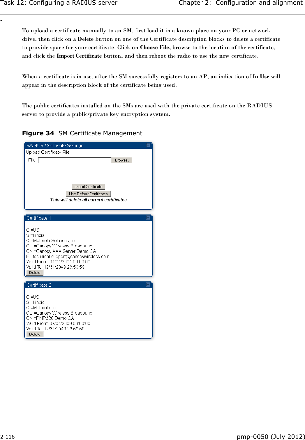 Task 12: Configuring a RADIUS server Chapter 2:  Configuration and alignment - 2-118  pmp-0050 (July 2012)  To upload a certificate manually to an SM, first load it in a known place on your PC or network drive, then click on a Delete button on one of the Certificate description blocks to delete a certificate to provide space for your certificate. Click on Choose File, browse to the location of the certificate, and click the Import Certificate button, and then reboot the radio to use the new certificate.  When a certificate is in use, after the SM successfully registers to an AP, an indication of In Use will appear in the description block of the certificate being used.  The public certificates installed on the SMs are used with the private certificate on the RADIUS server to provide a public/private key encryption system.  Figure 34  SM Certificate Management   