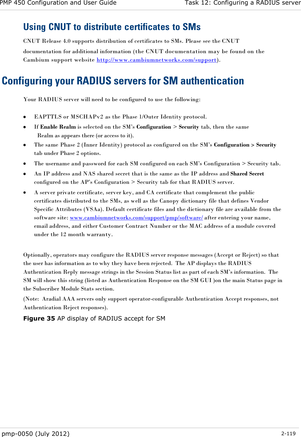 PMP 450 Configuration and User Guide Task 12: Configuring a RADIUS server  pmp-0050 (July 2012)  2-119  Using CNUT to distribute certificates to SMs CNUT Release 4.0 supports distribution of certificates to SMs. Please see the CNUT documentation for additional information (the CNUT documentation may be found on the Cambium support website http://www.cambiumnetworks.com/support). Configuring your RADIUS servers for SM authentication Your RADIUS server will need to be configured to use the following:   EAPTTLS or MSCHAPv2 as the Phase 1/Outer Identity protocol.  If Enable Realm is selected on the SM‘s Configuration &gt; Security tab, then the same Realm as appears there (or access to it).  The same Phase 2 (Inner Identity) protocol as configured on the SM‘s Configuration &gt; Security tab under Phase 2 options.  The username and password for each SM configured on each SM‘s Configuration &gt; Security tab.  An IP address and NAS shared secret that is the same as the IP address and Shared Secret configured on the AP‘s Configuration &gt; Security tab for that RADIUS server.  A server private certificate, server key, and CA certificate that complement the public certificates distributed to the SMs, as well as the Canopy dictionary file that defines Vendor Specific Attributes (VSAa). Default certificate files and the dictionary file are available from the software site: www.cambiumnetworks.com/support/pmp/software/ after entering your name, email address, and either Customer Contract Number or the MAC address of a module covered under the 12 month warranty.  Optionally, operators may configure the RADIUS server response messages (Accept or Reject) so that the user has information as to why they have been rejected.  The AP displays the RADIUS Authentication Reply message strings in the Session Status list as part of each SM‘s information.  The SM will show this string (listed as Authentication Response on the SM GUI )on the main Status page in the Subscriber Module Stats section.   (Note:  Aradial AAA servers only support operator-configurable Authentication Accept responses, not Authentication Reject responses).   Figure 35 AP display of RADIUS accept for SM 