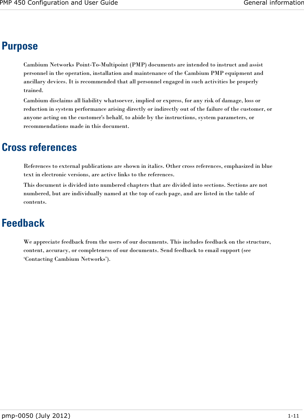 PMP 450 Configuration and User Guide General information  pmp-0050 (July 2012)  1-11   Purpose Cambium Networks Point-To-Multipoint (PMP) documents are intended to instruct and assist personnel in the operation, installation and maintenance of the Cambium PMP equipment and ancillary devices. It is recommended that all personnel engaged in such activities be properly trained. Cambium disclaims all liability whatsoever, implied or express, for any risk of damage, loss or reduction in system performance arising directly or indirectly out of the failure of the customer, or anyone acting on the customer&apos;s behalf, to abide by the instructions, system parameters, or recommendations made in this document. Cross references References to external publications are shown in italics. Other cross references, emphasized in blue text in electronic versions, are active links to the references. This document is divided into numbered chapters that are divided into sections. Sections are not numbered, but are individually named at the top of each page, and are listed in the table of contents. Feedback We appreciate feedback from the users of our documents. This includes feedback on the structure, content, accuracy, or completeness of our documents. Send feedback to email support (see ‗Contacting Cambium Networks‘).  