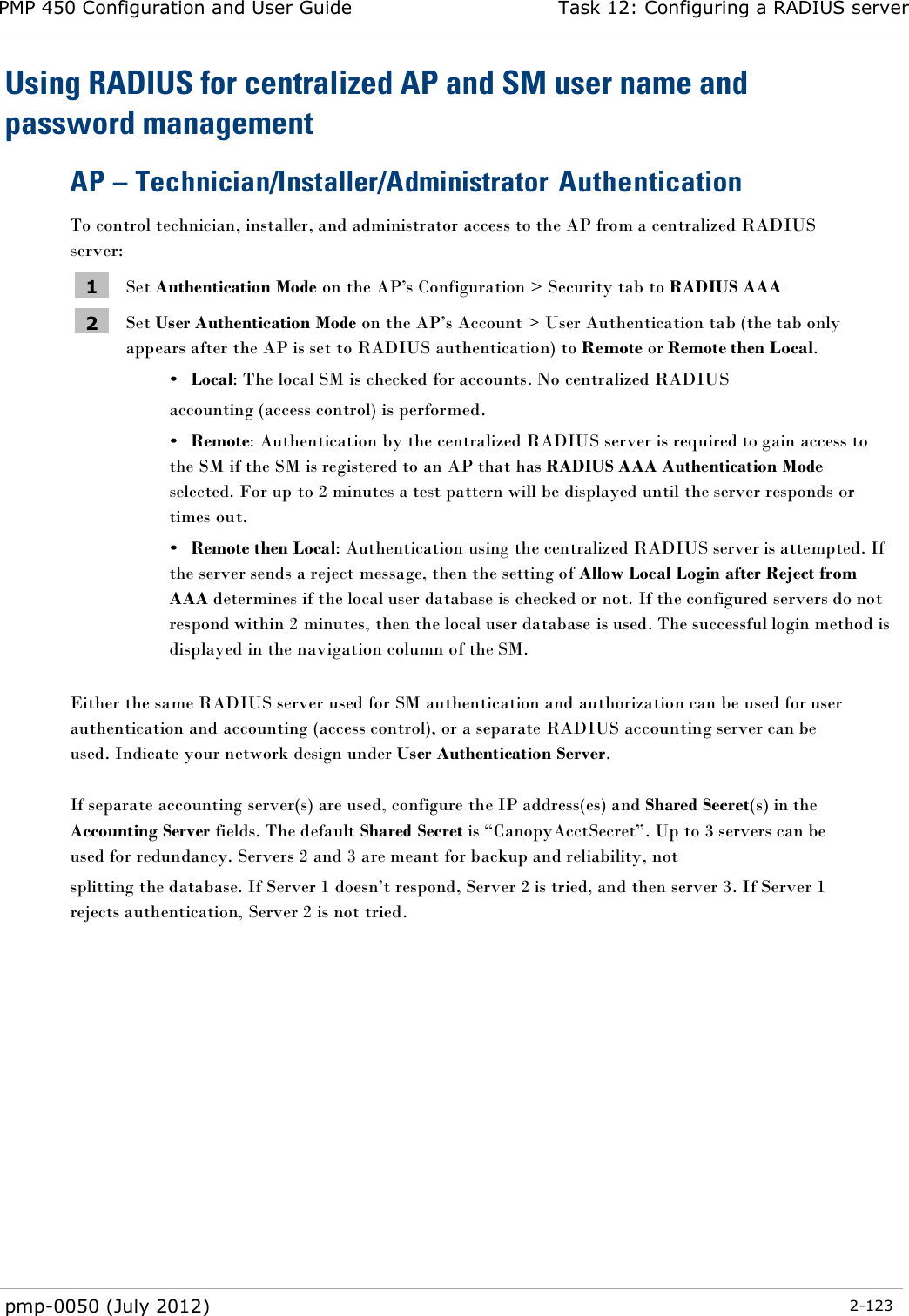 PMP 450 Configuration and User Guide Task 12: Configuring a RADIUS server  pmp-0050 (July 2012)  2-123  Using RADIUS for centralized AP and SM user name and password management AP – Technician/Installer/Administrator Authentication To control technician, installer, and administrator access to the AP from a centralized RADIUS server: 1 Set Authentication Mode on the AP‘s Configuration &gt; Security tab to RADIUS AAA 2 Set User Authentication Mode on the AP‘s Account &gt; User Authentication tab (the tab only appears after the AP is set to RADIUS authentication) to Remote or Remote then Local. • Local: The local SM is checked for accounts. No centralized RADIUS accounting (access control) is performed. • Remote: Authentication by the centralized RADIUS server is required to gain access to the SM if the SM is registered to an AP that has RADIUS AAA Authentication Mode selected. For up to 2 minutes a test pattern will be displayed until the server responds or times out. • Remote then Local: Authentication using the centralized RADIUS server is attempted. If the server sends a reject message, then the setting of Allow Local Login after Reject from AAA determines if the local user database is checked or not. If the configured servers do not respond within 2 minutes, then the local user database is used. The successful login method is displayed in the navigation column of the SM.  Either the same RADIUS server used for SM authentication and authorization can be used for user authentication and accounting (access control), or a separate RADIUS accounting server can be used. Indicate your network design under User Authentication Server.  If separate accounting server(s) are used, configure the IP address(es) and Shared Secret(s) in the Accounting Server fields. The default Shared Secret is ―CanopyAcctSecret‖. Up to 3 servers can be used for redundancy. Servers 2 and 3 are meant for backup and reliability, not splitting the database. If Server 1 doesn‘t respond, Server 2 is tried, and then server 3. If Server 1 rejects authentication, Server 2 is not tried.  