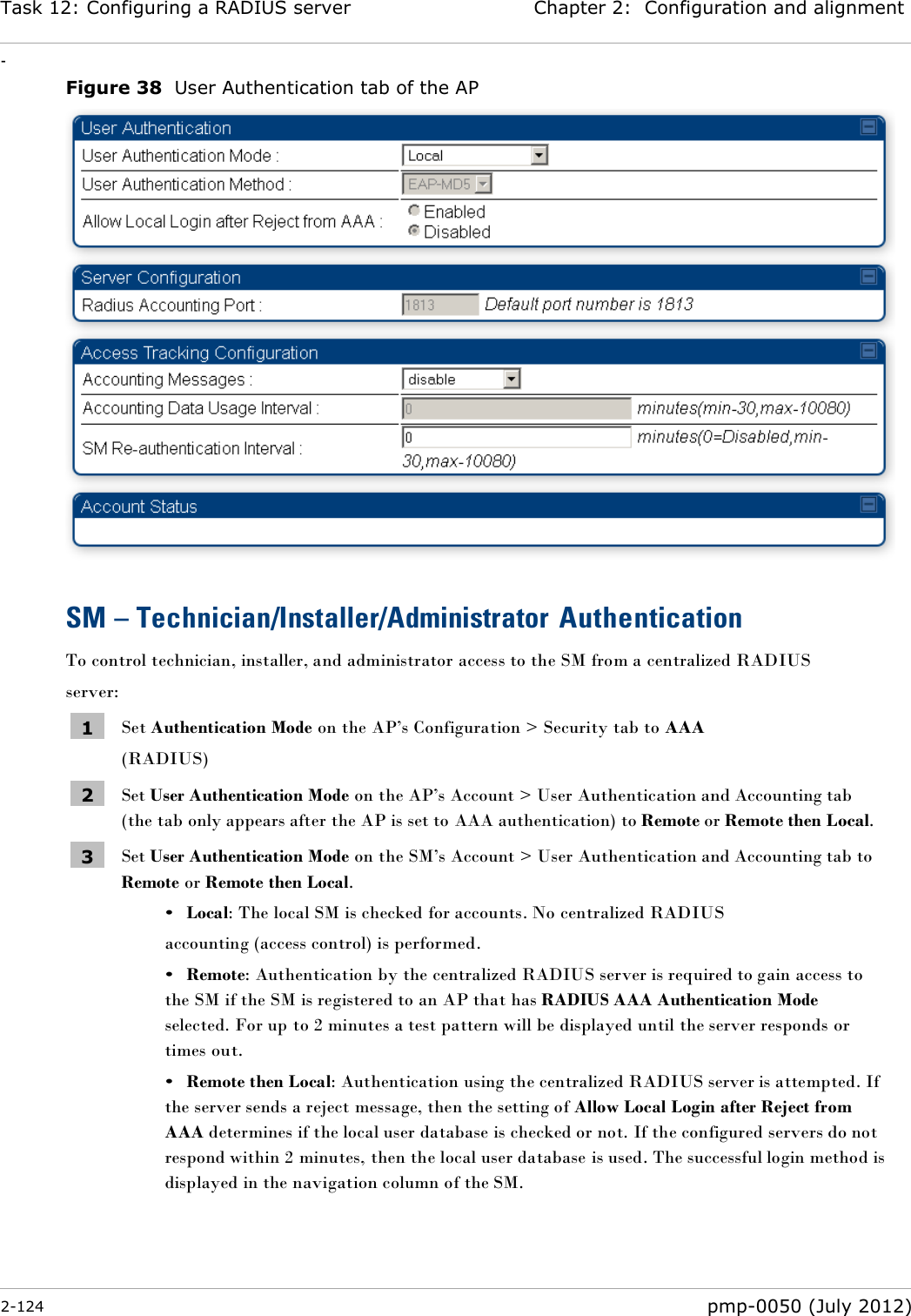 Task 12: Configuring a RADIUS server Chapter 2:  Configuration and alignment - 2-124  pmp-0050 (July 2012)  Figure 38  User Authentication tab of the AP   SM – Technician/Installer/Administrator Authentication To control technician, installer, and administrator access to the SM from a centralized RADIUS server: 1 Set Authentication Mode on the AP‘s Configuration &gt; Security tab to AAA (RADIUS) 2 Set User Authentication Mode on the AP‘s Account &gt; User Authentication and Accounting tab (the tab only appears after the AP is set to AAA authentication) to Remote or Remote then Local. 3 Set User Authentication Mode on the SM‘s Account &gt; User Authentication and Accounting tab to Remote or Remote then Local. • Local: The local SM is checked for accounts. No centralized RADIUS accounting (access control) is performed. • Remote: Authentication by the centralized RADIUS server is required to gain access to the SM if the SM is registered to an AP that has RADIUS AAA Authentication Mode selected. For up to 2 minutes a test pattern will be displayed until the server responds or times out. • Remote then Local: Authentication using the centralized RADIUS server is attempted. If the server sends a reject message, then the setting of Allow Local Login after Reject from AAA determines if the local user database is checked or not. If the configured servers do not respond within 2 minutes, then the local user database is used. The successful login method is displayed in the navigation column of the SM.  