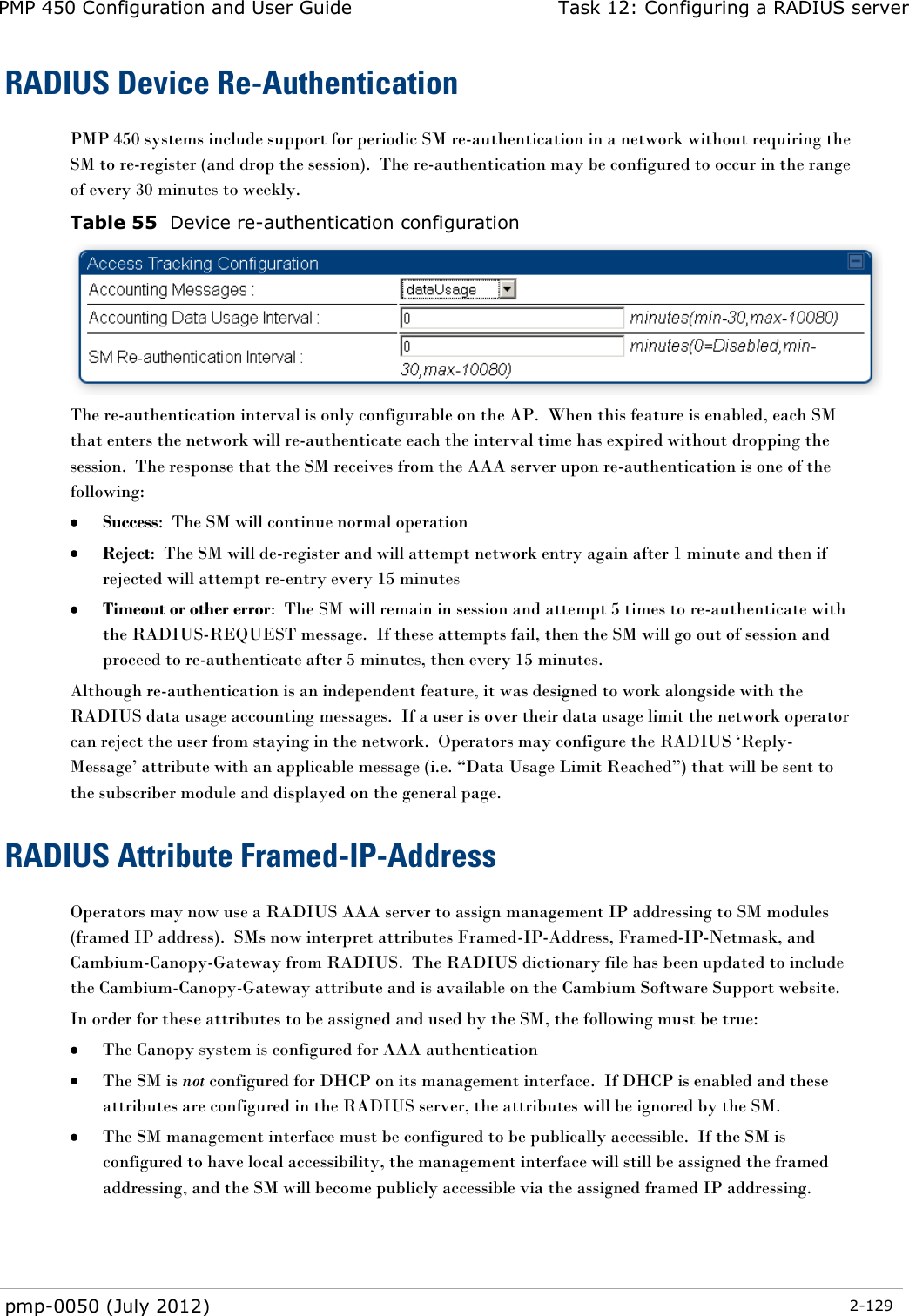 PMP 450 Configuration and User Guide Task 12: Configuring a RADIUS server  pmp-0050 (July 2012)  2-129  RADIUS Device Re-Authentication PMP 450 systems include support for periodic SM re-authentication in a network without requiring the SM to re-register (and drop the session).  The re-authentication may be configured to occur in the range of every 30 minutes to weekly.   Table 55  Device re-authentication configuration  The re-authentication interval is only configurable on the AP.  When this feature is enabled, each SM that enters the network will re-authenticate each the interval time has expired without dropping the session.  The response that the SM receives from the AAA server upon re-authentication is one of the following:  Success:  The SM will continue normal operation  Reject:  The SM will de-register and will attempt network entry again after 1 minute and then if rejected will attempt re-entry every 15 minutes  Timeout or other error:  The SM will remain in session and attempt 5 times to re-authenticate with the RADIUS-REQUEST message.  If these attempts fail, then the SM will go out of session and proceed to re-authenticate after 5 minutes, then every 15 minutes. Although re-authentication is an independent feature, it was designed to work alongside with the RADIUS data usage accounting messages.  If a user is over their data usage limit the network operator can reject the user from staying in the network.  Operators may configure the RADIUS ‗Reply-Message‘ attribute with an applicable message (i.e. ―Data Usage Limit Reached‖) that will be sent to the subscriber module and displayed on the general page.   RADIUS Attribute Framed-IP-Address Operators may now use a RADIUS AAA server to assign management IP addressing to SM modules (framed IP address).  SMs now interpret attributes Framed-IP-Address, Framed-IP-Netmask, and Cambium-Canopy-Gateway from RADIUS.  The RADIUS dictionary file has been updated to include the Cambium-Canopy-Gateway attribute and is available on the Cambium Software Support website. In order for these attributes to be assigned and used by the SM, the following must be true:  The Canopy system is configured for AAA authentication  The SM is not configured for DHCP on its management interface.  If DHCP is enabled and these attributes are configured in the RADIUS server, the attributes will be ignored by the SM.  The SM management interface must be configured to be publically accessible.  If the SM is configured to have local accessibility, the management interface will still be assigned the framed addressing, and the SM will become publicly accessible via the assigned framed IP addressing. 