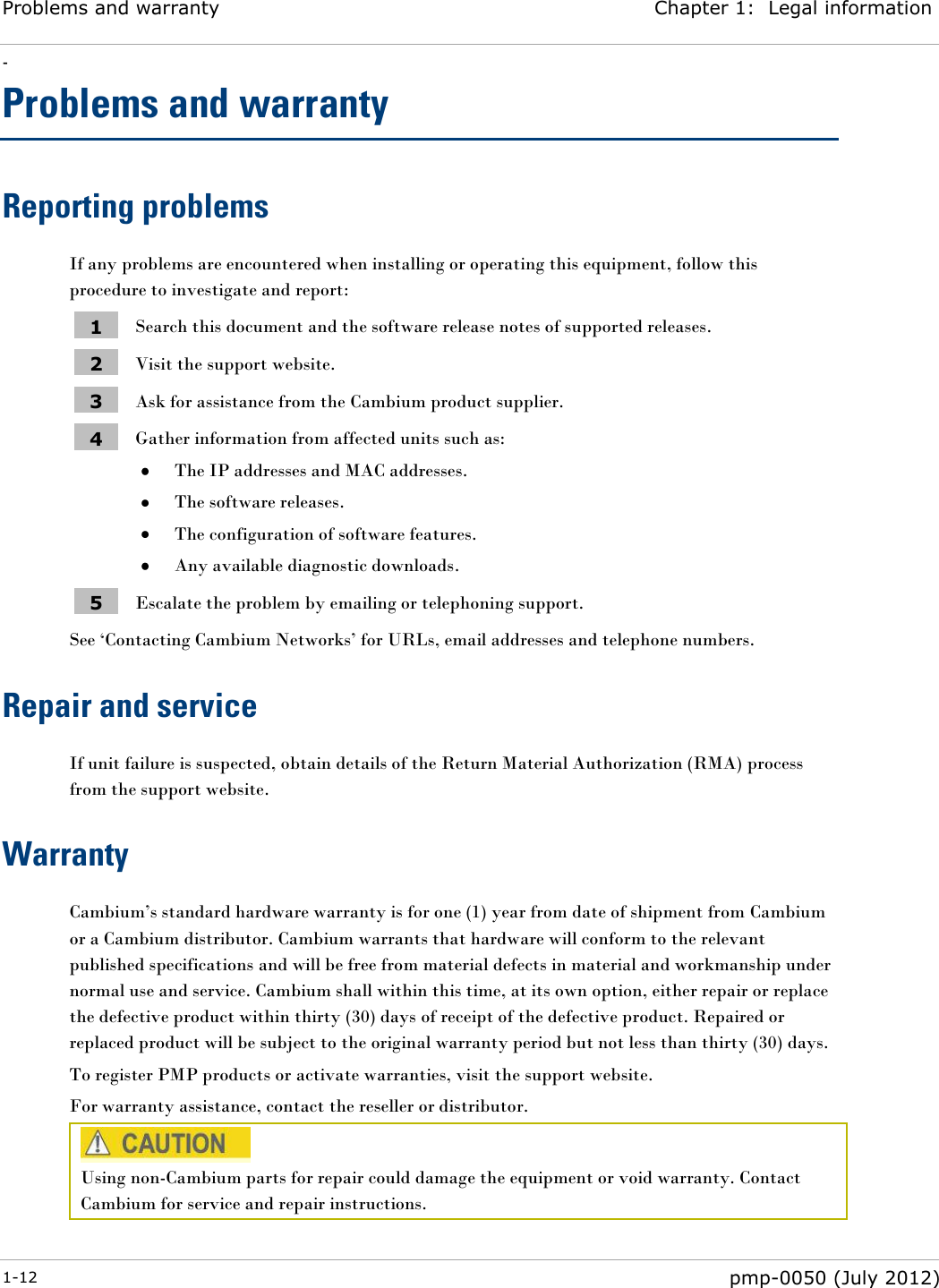 Problems and warranty Chapter 1:  Legal information - 1-12  pmp-0050 (July 2012)  Problems and warranty Reporting problems If any problems are encountered when installing or operating this equipment, follow this procedure to investigate and report: 1 Search this document and the software release notes of supported releases. 2 Visit the support website. 3 Ask for assistance from the Cambium product supplier. 4 Gather information from affected units such as:  The IP addresses and MAC addresses.  The software releases.  The configuration of software features.  Any available diagnostic downloads. 5 Escalate the problem by emailing or telephoning support. See ‗Contacting Cambium Networks‘ for URLs, email addresses and telephone numbers. Repair and service If unit failure is suspected, obtain details of the Return Material Authorization (RMA) process from the support website. Warranty Cambium‘s standard hardware warranty is for one (1) year from date of shipment from Cambium or a Cambium distributor. Cambium warrants that hardware will conform to the relevant published specifications and will be free from material defects in material and workmanship under normal use and service. Cambium shall within this time, at its own option, either repair or replace the defective product within thirty (30) days of receipt of the defective product. Repaired or replaced product will be subject to the original warranty period but not less than thirty (30) days. To register PMP products or activate warranties, visit the support website. For warranty assistance, contact the reseller or distributor.  Using non-Cambium parts for repair could damage the equipment or void warranty. Contact Cambium for service and repair instructions.  
