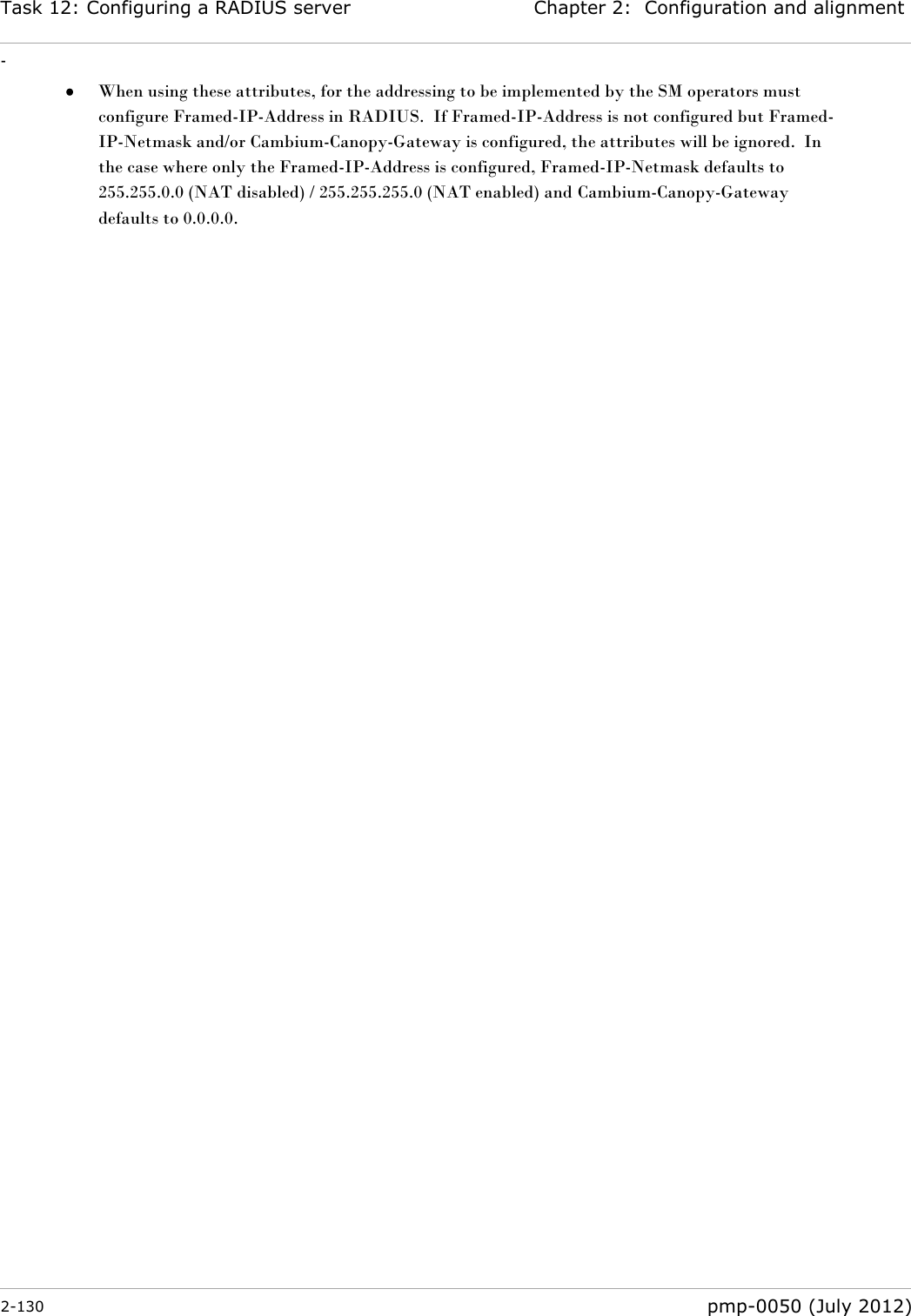 Task 12: Configuring a RADIUS server Chapter 2:  Configuration and alignment - 2-130  pmp-0050 (July 2012)   When using these attributes, for the addressing to be implemented by the SM operators must configure Framed-IP-Address in RADIUS.  If Framed-IP-Address is not configured but Framed-IP-Netmask and/or Cambium-Canopy-Gateway is configured, the attributes will be ignored.  In the case where only the Framed-IP-Address is configured, Framed-IP-Netmask defaults to 255.255.0.0 (NAT disabled) / 255.255.255.0 (NAT enabled) and Cambium-Canopy-Gateway defaults to 0.0.0.0.