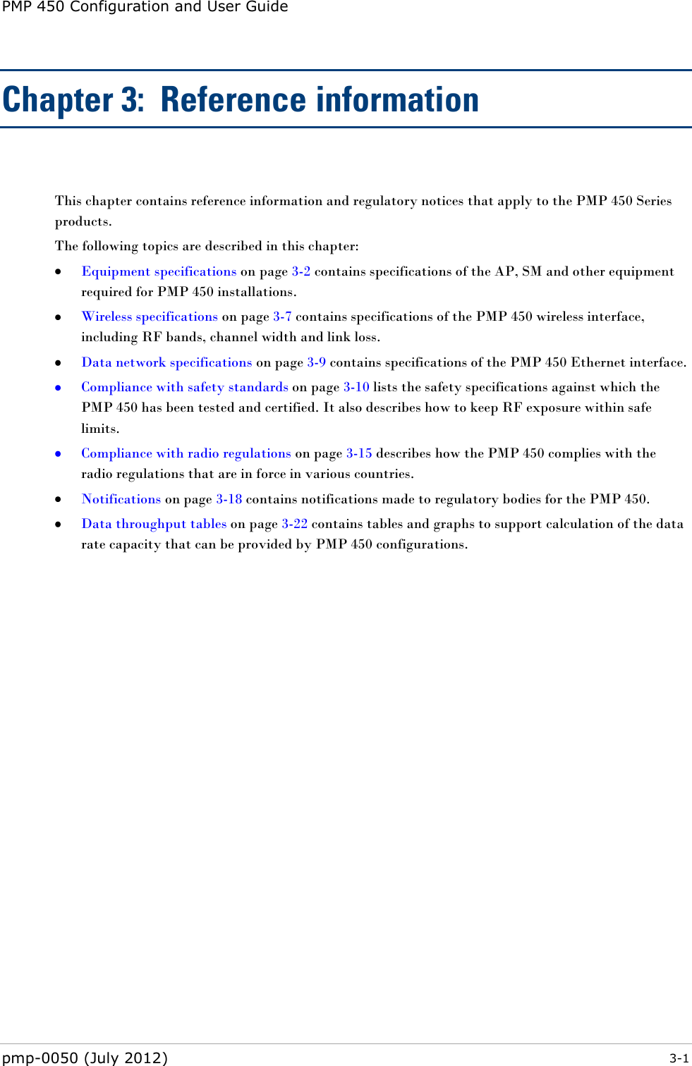 PMP 450 Configuration and User Guide pmp-0050 (July 2012)  3-1  Chapter 3:  Reference information  This chapter contains reference information and regulatory notices that apply to the PMP 450 Series products. The following topics are described in this chapter:  Equipment specifications on page 3-2 contains specifications of the AP, SM and other equipment required for PMP 450 installations.  Wireless specifications on page 3-7 contains specifications of the PMP 450 wireless interface, including RF bands, channel width and link loss.  Data network specifications on page 3-9 contains specifications of the PMP 450 Ethernet interface.  Compliance with safety standards on page 3-10 lists the safety specifications against which the PMP 450 has been tested and certified. It also describes how to keep RF exposure within safe limits.  Compliance with radio regulations on page 3-15 describes how the PMP 450 complies with the radio regulations that are in force in various countries.  Notifications on page 3-18 contains notifications made to regulatory bodies for the PMP 450.  Data throughput tables on page 3-22 contains tables and graphs to support calculation of the data rate capacity that can be provided by PMP 450 configurations.  