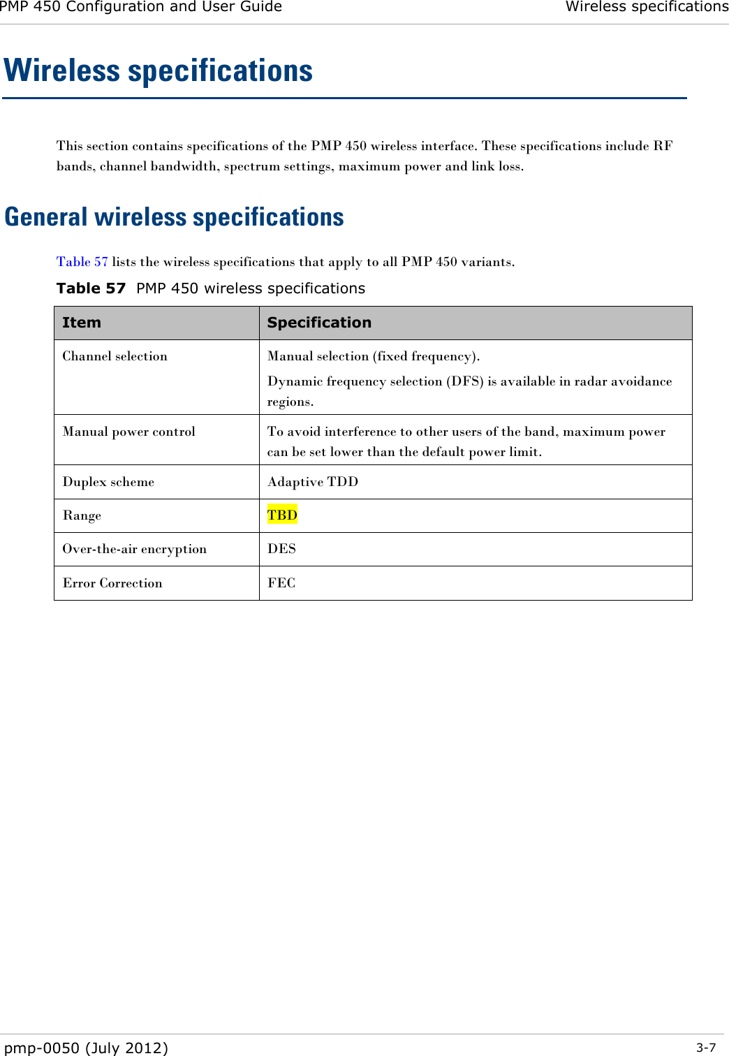 PMP 450 Configuration and User Guide Wireless specifications  pmp-0050 (July 2012)  3-7  Wireless specifications This section contains specifications of the PMP 450 wireless interface. These specifications include RF bands, channel bandwidth, spectrum settings, maximum power and link loss. General wireless specifications Table 57 lists the wireless specifications that apply to all PMP 450 variants.  Table 57  PMP 450 wireless specifications Item  Specification  Channel selection Manual selection (fixed frequency). Dynamic frequency selection (DFS) is available in radar avoidance regions. Manual power control  To avoid interference to other users of the band, maximum power can be set lower than the default power limit. Duplex scheme Adaptive TDD Range TBD Over-the-air encryption DES Error Correction FEC     