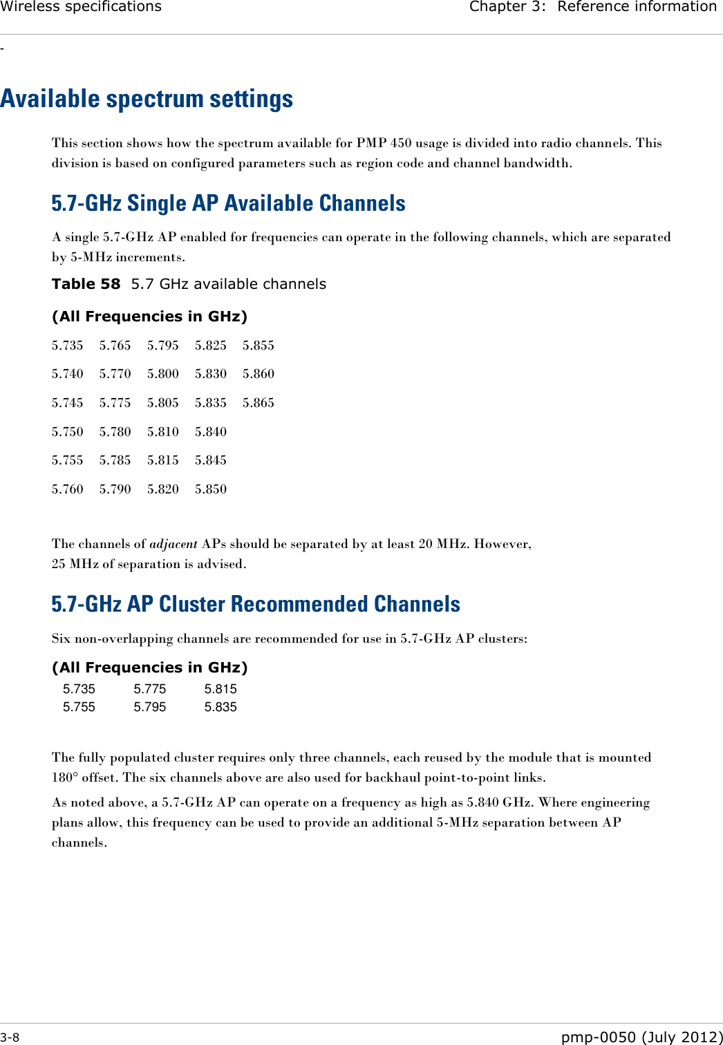 Wireless specifications Chapter 3:  Reference information - 3-8  pmp-0050 (July 2012)  Available spectrum settings This section shows how the spectrum available for PMP 450 usage is divided into radio channels. This division is based on configured parameters such as region code and channel bandwidth.   5.7-GHz Single AP Available Channels A single 5.7-GHz AP enabled for frequencies can operate in the following channels, which are separated by 5-MHz increments. Table 58  5.7 GHz available channels (All Frequencies in GHz) 5.735 5.765 5.795 5.825 5.855 5.740 5.770 5.800 5.830 5.860 5.745 5.775 5.805 5.835 5.865 5.750 5.780 5.810 5.840  5.755 5.785 5.815 5.845  5.760 5.790 5.820 5.850   The channels of adjacent APs should be separated by at least 20 MHz. However,  25 MHz of separation is advised. 5.7-GHz AP Cluster Recommended Channels Six non-overlapping channels are recommended for use in 5.7-GHz AP clusters: (All Frequencies in GHz) 5.735 5.775 5.815 5.755 5.795 5.835  The fully populated cluster requires only three channels, each reused by the module that is mounted 180° offset. The six channels above are also used for backhaul point-to-point links. As noted above, a 5.7-GHz AP can operate on a frequency as high as 5.840 GHz. Where engineering plans allow, this frequency can be used to provide an additional 5-MHz separation between AP channels.     