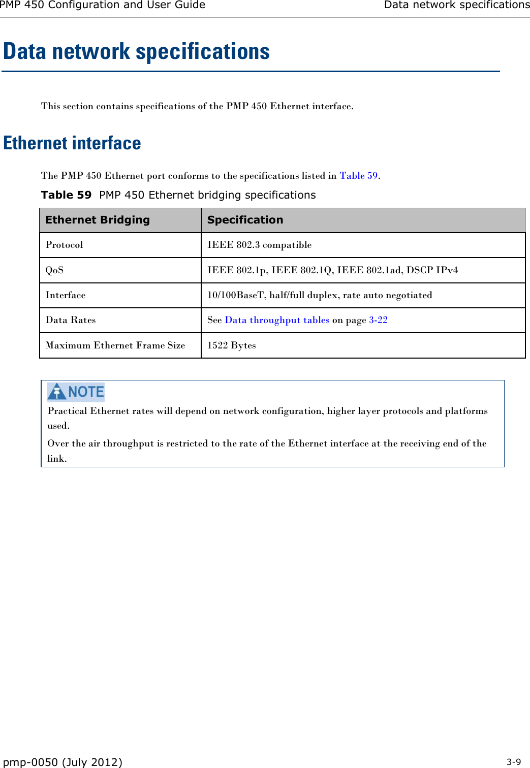 PMP 450 Configuration and User Guide Data network specifications  pmp-0050 (July 2012)  3-9  Data network specifications This section contains specifications of the PMP 450 Ethernet interface. Ethernet interface The PMP 450 Ethernet port conforms to the specifications listed in Table 59. Table 59  PMP 450 Ethernet bridging specifications Ethernet Bridging  Specification Protocol  IEEE 802.3 compatible QoS IEEE 802.1p, IEEE 802.1Q, IEEE 802.1ad, DSCP IPv4 Interface  10/100BaseT, half/full duplex, rate auto negotiated Data Rates See Data throughput tables on page 3-22 Maximum Ethernet Frame Size 1522 Bytes   Practical Ethernet rates will depend on network configuration, higher layer protocols and platforms used. Over the air throughput is restricted to the rate of the Ethernet interface at the receiving end of the link.  