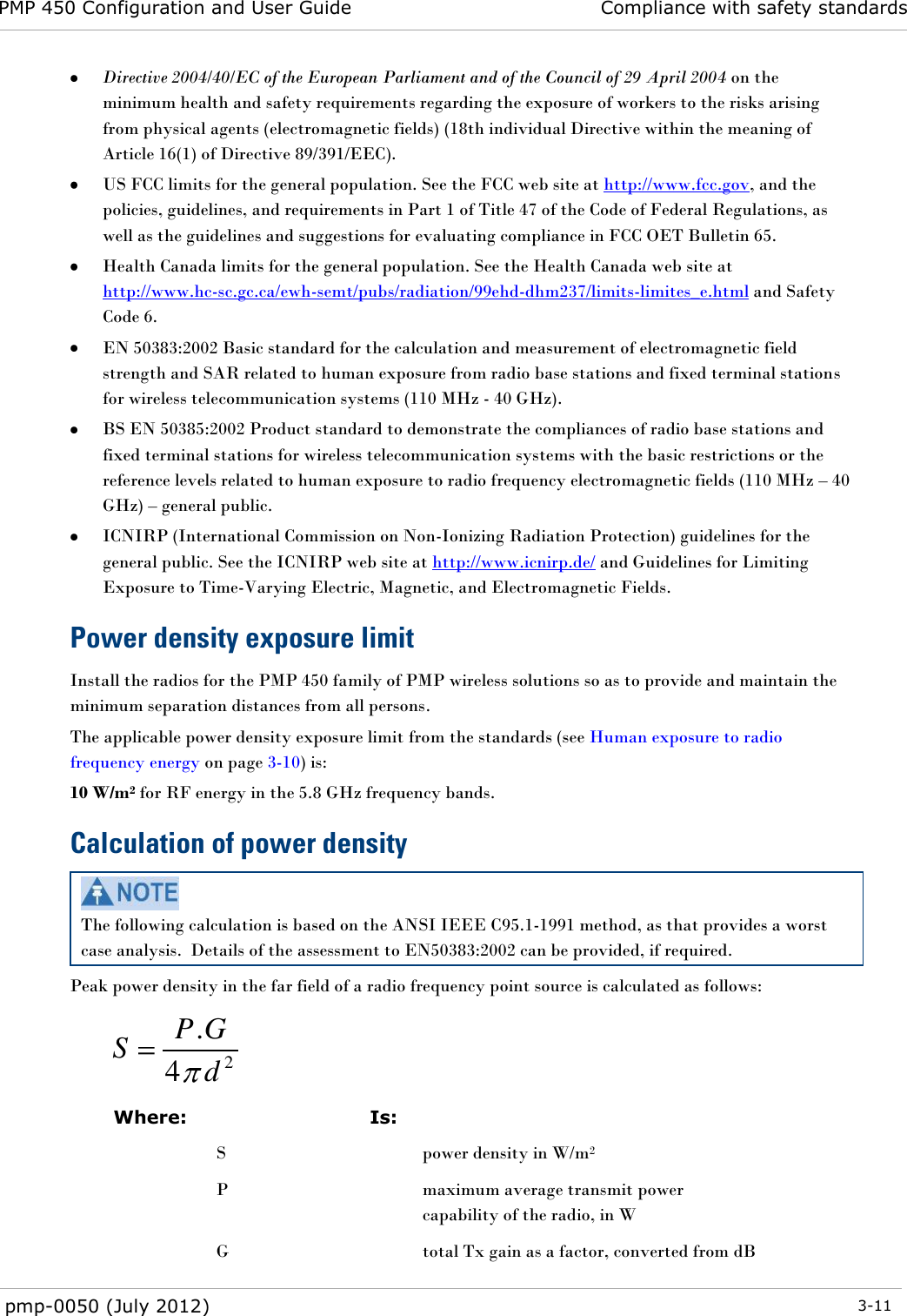 PMP 450 Configuration and User Guide Compliance with safety standards  pmp-0050 (July 2012)  3-11   Directive 2004/40/EC of the European Parliament and of the Council of 29 April 2004 on the minimum health and safety requirements regarding the exposure of workers to the risks arising from physical agents (electromagnetic fields) (18th individual Directive within the meaning of Article 16(1) of Directive 89/391/EEC).  US FCC limits for the general population. See the FCC web site at http://www.fcc.gov, and the policies, guidelines, and requirements in Part 1 of Title 47 of the Code of Federal Regulations, as well as the guidelines and suggestions for evaluating compliance in FCC OET Bulletin 65.   Health Canada limits for the general population. See the Health Canada web site at http://www.hc-sc.gc.ca/ewh-semt/pubs/radiation/99ehd-dhm237/limits-limites_e.html and Safety Code 6.  EN 50383:2002 Basic standard for the calculation and measurement of electromagnetic field strength and SAR related to human exposure from radio base stations and fixed terminal stations for wireless telecommunication systems (110 MHz - 40 GHz).  BS EN 50385:2002 Product standard to demonstrate the compliances of radio base stations and fixed terminal stations for wireless telecommunication systems with the basic restrictions or the reference levels related to human exposure to radio frequency electromagnetic fields (110 MHz – 40 GHz) – general public.  ICNIRP (International Commission on Non-Ionizing Radiation Protection) guidelines for the general public. See the ICNIRP web site at http://www.icnirp.de/ and Guidelines for Limiting Exposure to Time-Varying Electric, Magnetic, and Electromagnetic Fields. Power density exposure limit Install the radios for the PMP 450 family of PMP wireless solutions so as to provide and maintain the minimum separation distances from all persons.  The applicable power density exposure limit from the standards (see Human exposure to radio frequency energy on page 3-10) is: 10 W/m2 for RF energy in the 5.8 GHz frequency bands.  Calculation of power density  The following calculation is based on the ANSI IEEE C95.1-1991 method, as that provides a worst case analysis.  Details of the assessment to EN50383:2002 can be provided, if required. Peak power density in the far field of a radio frequency point source is calculated as follows:    Where:  Is:   S  power density in W/m2  P  maximum average transmit power capability of the radio, in W  G  total Tx gain as a factor, converted from dB 24.dGPS