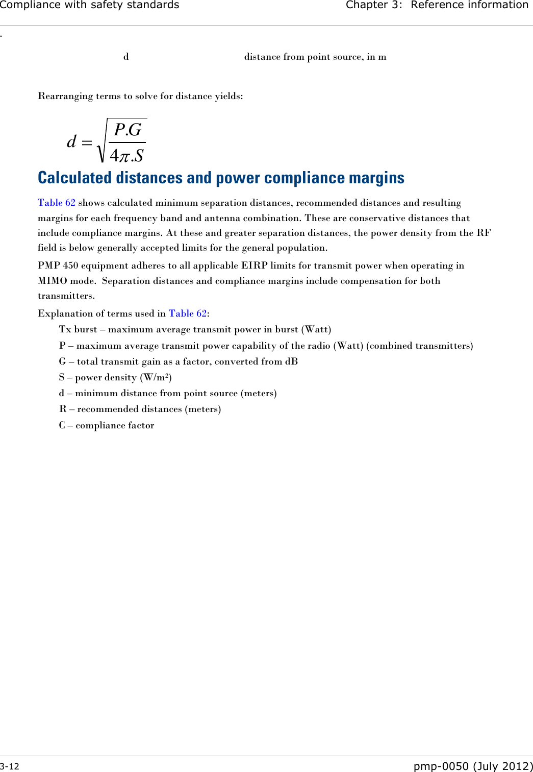 Compliance with safety standards Chapter 3:  Reference information - 3-12  pmp-0050 (July 2012)   d  distance from point source, in m  Rearranging terms to solve for distance yields:    Calculated distances and power compliance margins Table 62 shows calculated minimum separation distances, recommended distances and resulting margins for each frequency band and antenna combination. These are conservative distances that include compliance margins. At these and greater separation distances, the power density from the RF field is below generally accepted limits for the general population. PMP 450 equipment adheres to all applicable EIRP limits for transmit power when operating in MIMO mode.  Separation distances and compliance margins include compensation for both transmitters. Explanation of terms used in Table 62: Tx burst – maximum average transmit power in burst (Watt) P – maximum average transmit power capability of the radio (Watt) (combined transmitters) G – total transmit gain as a factor, converted from dB S – power density (W/m2) d – minimum distance from point source (meters) R – recommended distances (meters) C – compliance factor SGPd.4.