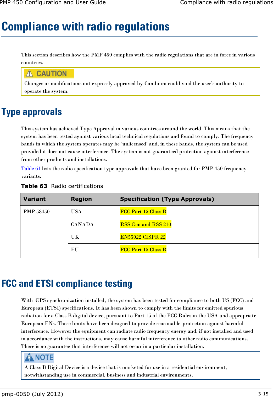 PMP 450 Configuration and User Guide Compliance with radio regulations  pmp-0050 (July 2012)  3-15  Compliance with radio regulations This section describes how the PMP 450 complies with the radio regulations that are in force in various countries.  Changes or modifications not expressly approved by Cambium could void the user‘s authority to operate the system.  Type approvals This system has achieved Type Approval in various countries around the world. This means that the system has been tested against various local technical regulations and found to comply. The frequency bands in which the system operates may be ‗unlicensed‘ and, in these bands, the system can be used provided it does not cause interference. The system is not guaranteed protection against interference from other products and installations. Table 61 lists the radio specification type approvals that have been granted for PMP 450 frequency variants. Table 63  Radio certifications Variant Region Specification (Type Approvals) PMP 58450 USA FCC Part 15 Class B CANADA RSS Gen and RSS 210 UK EN55022 CISPR 22 EU FCC Part 15 Class B  FCC and ETSI compliance testing With  GPS synchronization installed, the system has been tested for compliance to both US (FCC) and European (ETSI) specifications. It has been shown to comply with the limits for emitted spurious radiation for a Class B digital device, pursuant to Part 15 of the FCC Rules in the USA and appropriate European ENs. These limits have been designed to provide reasonable  protection against harmful interference. However the equipment can radiate radio frequency energy and, if not installed and used in accordance with the instructions, may cause harmful interference to other radio communications. There is no guarantee that interference will not occur in a particular installation.  A Class B Digital Device is a device that is marketed for use in a residential environment, notwithstanding use in commercial, business and industrial environments. 