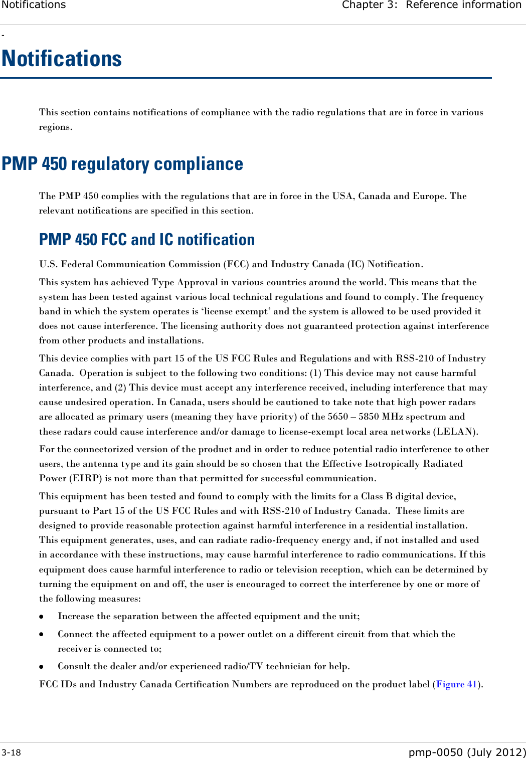 Notifications Chapter 3:  Reference information - 3-18  pmp-0050 (July 2012)  Notifications This section contains notifications of compliance with the radio regulations that are in force in various regions. PMP 450 regulatory compliance The PMP 450 complies with the regulations that are in force in the USA, Canada and Europe. The relevant notifications are specified in this section. PMP 450 FCC and IC notification U.S. Federal Communication Commission (FCC) and Industry Canada (IC) Notification. This system has achieved Type Approval in various countries around the world. This means that the system has been tested against various local technical regulations and found to comply. The frequency band in which the system operates is ‗license exempt‘ and the system is allowed to be used provided it does not cause interference. The licensing authority does not guaranteed protection against interference from other products and installations. This device complies with part 15 of the US FCC Rules and Regulations and with RSS-210 of Industry Canada.  Operation is subject to the following two conditions: (1) This device may not cause harmful interference, and (2) This device must accept any interference received, including interference that may cause undesired operation. In Canada, users should be cautioned to take note that high power radars are allocated as primary users (meaning they have priority) of the 5650 – 5850 MHz spectrum and these radars could cause interference and/or damage to license-exempt local area networks (LELAN). For the connectorized version of the product and in order to reduce potential radio interference to other users, the antenna type and its gain should be so chosen that the Effective Isotropically Radiated Power (EIRP) is not more than that permitted for successful communication. This equipment has been tested and found to comply with the limits for a Class B digital device, pursuant to Part 15 of the US FCC Rules and with RSS-210 of Industry Canada.  These limits are designed to provide reasonable protection against harmful interference in a residential installation.  This equipment generates, uses, and can radiate radio-frequency energy and, if not installed and used in accordance with these instructions, may cause harmful interference to radio communications. If this equipment does cause harmful interference to radio or television reception, which can be determined by turning the equipment on and off, the user is encouraged to correct the interference by one or more of the following measures:  Increase the separation between the affected equipment and the unit;  Connect the affected equipment to a power outlet on a different circuit from that which the receiver is connected to;  Consult the dealer and/or experienced radio/TV technician for help. FCC IDs and Industry Canada Certification Numbers are reproduced on the product label (Figure 41). 