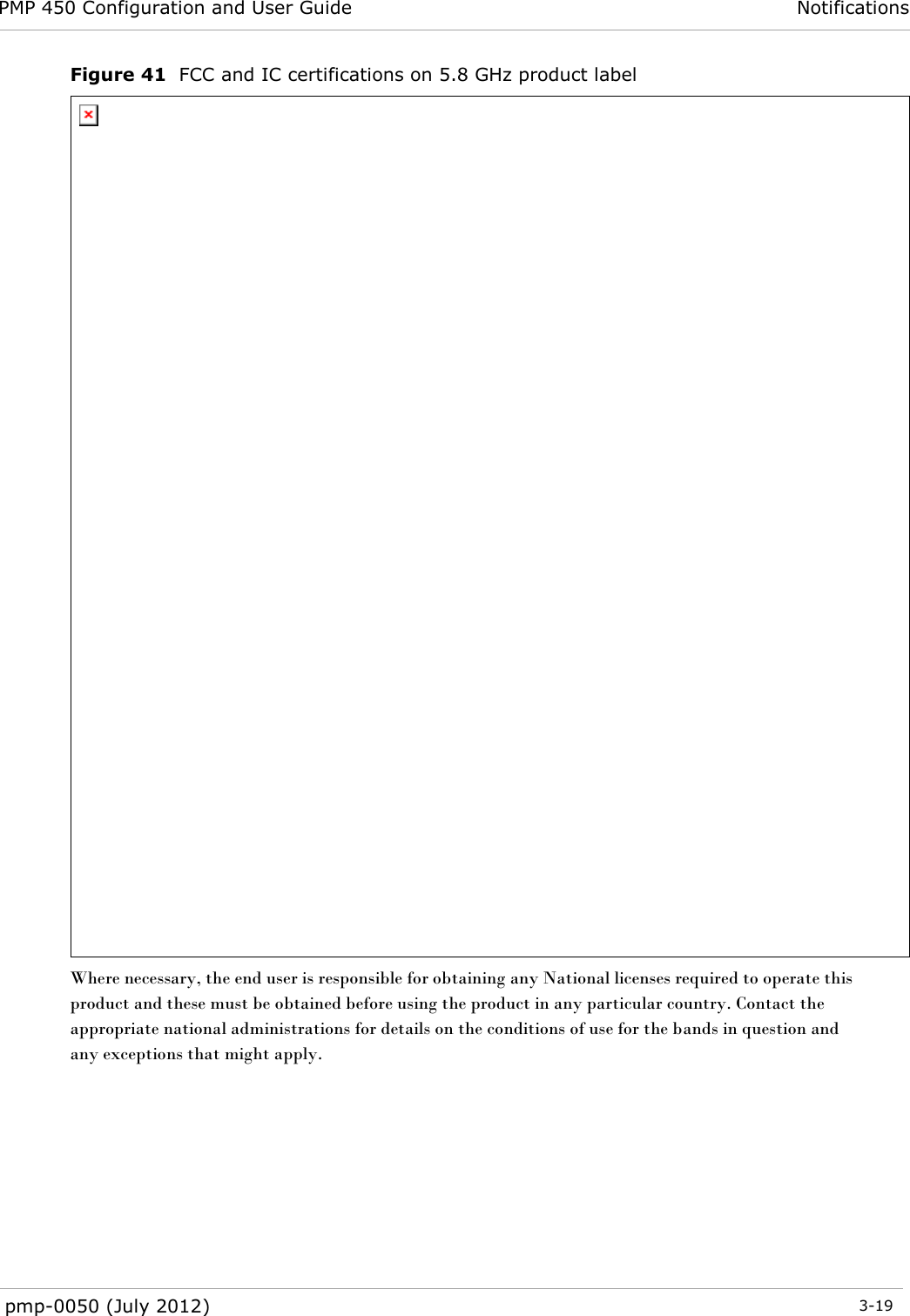 PMP 450 Configuration and User Guide Notifications  pmp-0050 (July 2012)  3-19  Figure 41  FCC and IC certifications on 5.8 GHz product label  Where necessary, the end user is responsible for obtaining any National licenses required to operate this product and these must be obtained before using the product in any particular country. Contact the appropriate national administrations for details on the conditions of use for the bands in question and any exceptions that might apply.   