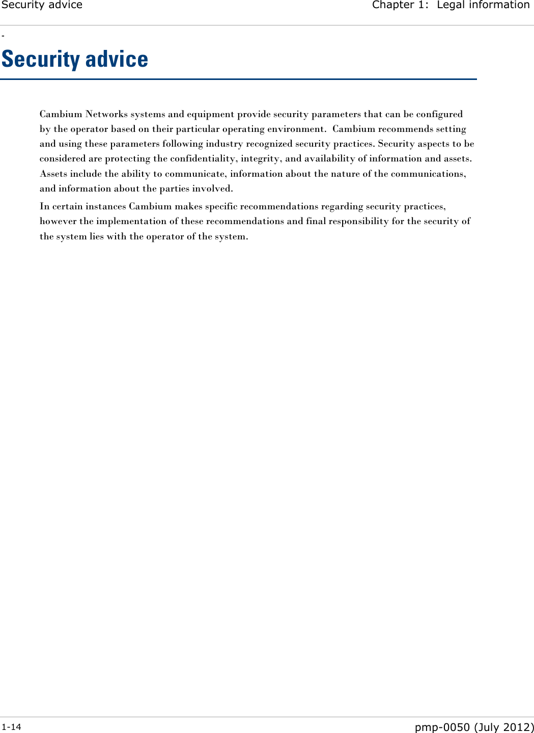 Security advice Chapter 1:  Legal information - 1-14  pmp-0050 (July 2012)  Security advice Cambium Networks systems and equipment provide security parameters that can be configured by the operator based on their particular operating environment.  Cambium recommends setting and using these parameters following industry recognized security practices. Security aspects to be considered are protecting the confidentiality, integrity, and availability of information and assets. Assets include the ability to communicate, information about the nature of the communications, and information about the parties involved.  In certain instances Cambium makes specific recommendations regarding security practices, however the implementation of these recommendations and final responsibility for the security of the system lies with the operator of the system. 