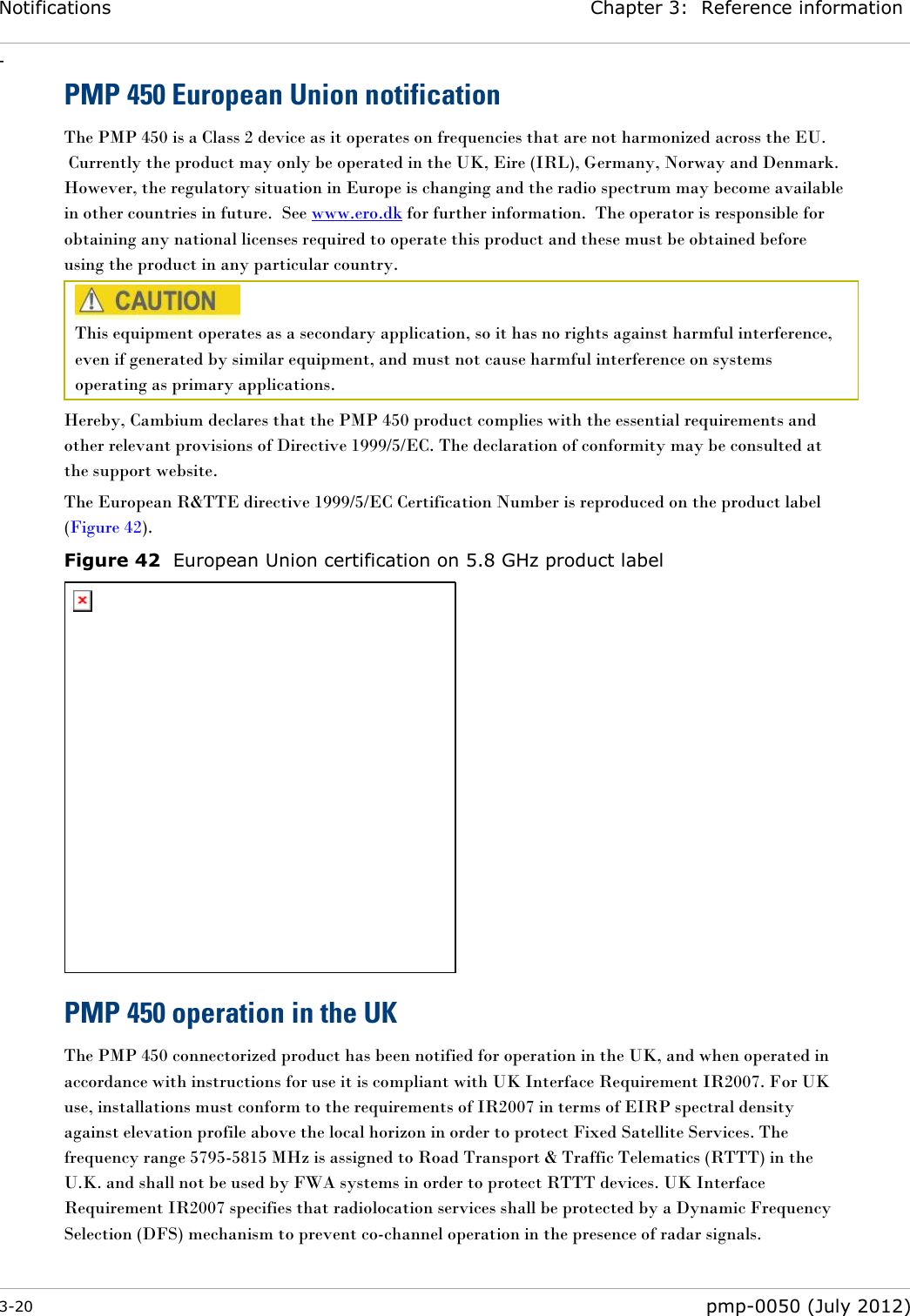 Notifications Chapter 3:  Reference information - 3-20  pmp-0050 (July 2012)  PMP 450 European Union notification The PMP 450 is a Class 2 device as it operates on frequencies that are not harmonized across the EU.  Currently the product may only be operated in the UK, Eire (IRL), Germany, Norway and Denmark.  However, the regulatory situation in Europe is changing and the radio spectrum may become available in other countries in future.  See www.ero.dk for further information.  The operator is responsible for obtaining any national licenses required to operate this product and these must be obtained before using the product in any particular country.  This equipment operates as a secondary application, so it has no rights against harmful interference, even if generated by similar equipment, and must not cause harmful interference on systems operating as primary applications. Hereby, Cambium declares that the PMP 450 product complies with the essential requirements and other relevant provisions of Directive 1999/5/EC. The declaration of conformity may be consulted at the support website. The European R&amp;TTE directive 1999/5/EC Certification Number is reproduced on the product label (Figure 42). Figure 42  European Union certification on 5.8 GHz product label  PMP 450 operation in the UK The PMP 450 connectorized product has been notified for operation in the UK, and when operated in accordance with instructions for use it is compliant with UK Interface Requirement IR2007. For UK use, installations must conform to the requirements of IR2007 in terms of EIRP spectral density against elevation profile above the local horizon in order to protect Fixed Satellite Services. The frequency range 5795-5815 MHz is assigned to Road Transport &amp; Traffic Telematics (RTTT) in the U.K. and shall not be used by FWA systems in order to protect RTTT devices. UK Interface Requirement IR2007 specifies that radiolocation services shall be protected by a Dynamic Frequency Selection (DFS) mechanism to prevent co-channel operation in the presence of radar signals.  