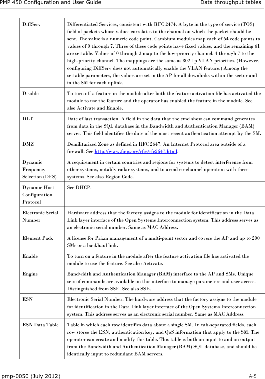 PMP 450 Configuration and User Guide Data throughput tables  pmp-0050 (July 2012)  A-5  DiffServ Differentiated Services, consistent with RFC 2474. A byte in the type of service (TOS) field of packets whose values correlates to the channel on which the packet should be sent. The value is a numeric code point. Cambium modules map each of 64 code points to values of 0 through 7. Three of these code points have fixed values, and the remaining 61 are settable. Values of 0 through 3 map to the low-priority channel; 4 through 7 to the high-priority channel. The mappings are the same as 802.1p VLAN priorities. (However, configuring DiffServ does not automatically enable the VLAN feature.) Among the settable parameters, the values are set in the AP for all downlinks within the sector and in the SM for each uplink. Disable To turn off a feature in the module after both the feature activation file has activated the module to use the feature and the operator has enabled the feature in the module. See also Activate and Enable. DLT Date of last transaction. A field in the data that the cmd show esn command generates from data in the SQL database in the Bandwidth and Authentication Manager (BAM) server. This field identifies the date of the most recent authentication attempt by the SM. DMZ Demilitarized Zone as defined in RFC 2647. An Internet Protocol area outside of a firewall. See http://www.faqs.org/rfcs/rfc2647.html. Dynamic Frequency Selection (DFS) A requirement in certain countries and regions for systems to detect interference from other systems, notably radar systems, and to avoid co-channel operation with these systems. See also Region Code. Dynamic Host Configuration Protocol See DHCP.  Electronic Serial Number Hardware address that the factory assigns to the module for identification in the Data Link layer interface of the Open Systems Interconnection system. This address serves as an electronic serial number. Same as MAC Address. Element Pack A license for Prizm management of a multi-point sector and covers the AP and up to 200 SMs or a backhaul link. Enable To turn on a feature in the module after the feature activation file has activated the module to use the feature. See also Activate. Engine Bandwidth and Authentication Manager (BAM) interface to the AP and SMs. Unique sets of commands are available on this interface to manage parameters and user access. Distinguished from SSE. See also SSE. ESN Electronic Serial Number. The hardware address that the factory assigns to the module for identification in the Data Link layer interface of the Open Systems Interconnection system. This address serves as an electronic serial number. Same as MAC Address. ESN Data Table Table in which each row identifies data about a single SM. In tab-separated fields, each row stores the ESN, authentication key, and QoS information that apply to the SM. The operator can create and modify this table. This table is both an input to and an output from the Bandwidth and Authentication Manager (BAM) SQL database, and should be identically input to redundant BAM servers. 