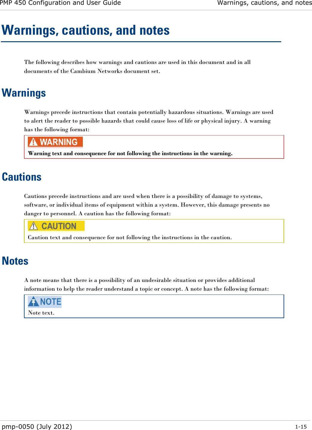 PMP 450 Configuration and User Guide Warnings, cautions, and notes  pmp-0050 (July 2012)  1-15  Warnings, cautions, and notes The following describes how warnings and cautions are used in this document and in all documents of the Cambium Networks document set. Warnings Warnings precede instructions that contain potentially hazardous situations. Warnings are used to alert the reader to possible hazards that could cause loss of life or physical injury. A warning has the following format:  Warning text and consequence for not following the instructions in the warning. Cautions Cautions precede instructions and are used when there is a possibility of damage to systems, software, or individual items of equipment within a system. However, this damage presents no danger to personnel. A caution has the following format:  Caution text and consequence for not following the instructions in the caution. Notes A note means that there is a possibility of an undesirable situation or provides additional information to help the reader understand a topic or concept. A note has the following format:  Note text. 