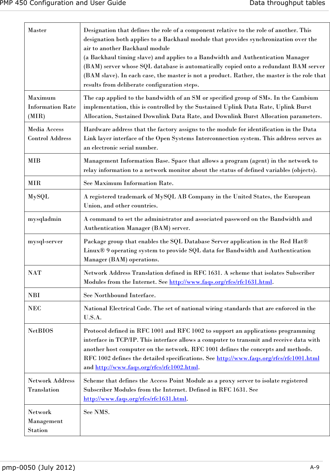 PMP 450 Configuration and User Guide Data throughput tables  pmp-0050 (July 2012)  A-9  Master Designation that defines the role of a component relative to the role of another. This designation both applies to a Backhaul module that provides synchronization over the air to another Backhaul module  (a Backhaul timing slave) and applies to a Bandwidth and Authentication Manager (BAM) server whose SQL database is automatically copied onto a redundant BAM server (BAM slave). In each case, the master is not a product. Rather, the master is the role that results from deliberate configuration steps. Maximum Information Rate (MIR) The cap applied to the bandwidth of an SM or specified group of SMs. In the Cambium implementation, this is controlled by the Sustained Uplink Data Rate, Uplink Burst Allocation, Sustained Downlink Data Rate, and Downlink Burst Allocation parameters. Media Access Control Address Hardware address that the factory assigns to the module for identification in the Data Link layer interface of the Open Systems Interconnection system. This address serves as an electronic serial number. MIB Management Information Base. Space that allows a program (agent) in the network to relay information to a network monitor about the status of defined variables (objects). MIR See Maximum Information Rate. MySQL A registered trademark of MySQL AB Company in the United States, the European Union, and other countries. mysqladmin A command to set the administrator and associated password on the Bandwidth and Authentication Manager (BAM) server. mysql-server Package group that enables the SQL Database Server application in the Red Hat® Linux® 9 operating system to provide SQL data for Bandwidth and Authentication Manager (BAM) operations. NAT Network Address Translation defined in RFC 1631. A scheme that isolates Subscriber Modules from the Internet. See http://www.faqs.org/rfcs/rfc1631.html. NBI See Northbound Interface. NEC National Electrical Code. The set of national wiring standards that are enforced in the U.S.A. NetBIOS Protocol defined in RFC 1001 and RFC 1002 to support an applications programming interface in TCP/IP. This interface allows a computer to transmit and receive data with another host computer on the network. RFC 1001 defines the concepts and methods. RFC 1002 defines the detailed specifications. See http://www.faqs.org/rfcs/rfc1001.html and http://www.faqs.org/rfcs/rfc1002.html. Network Address Translation Scheme that defines the Access Point Module as a proxy server to isolate registered Subscriber Modules from the Internet. Defined in RFC 1631. See http://www.faqs.org/rfcs/rfc1631.html. Network Management Station See NMS. 
