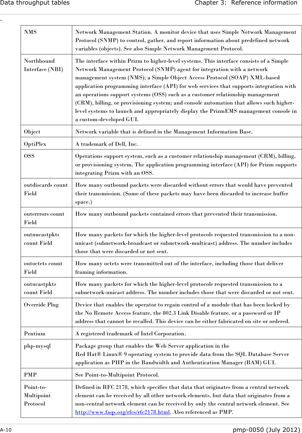 Data throughput tables Chapter 3:  Reference information - A-10  pmp-0050 (July 2012)  NMS Network Management Station. A monitor device that uses Simple Network Management Protocol (SNMP) to control, gather, and report information about predefined network variables (objects). See also Simple Network Management Protocol. Northbound Interface (NBI) The interface within Prizm to higher-level systems. This interface consists of a Simple Network Management Protocol (SNMP) agent for integration with a network management system (NMS); a Simple Object Access Protocol (SOAP) XML-based application programming interface (API) for web services that supports integration with an operations support systems (OSS) such as a customer relationship management (CRM), billing, or provisioning system; and console automation that allows such higher-level systems to launch and appropriately display the PrizmEMS management console in a custom-developed GUI. Object Network variable that is defined in the Management Information Base. OptiPlex A trademark of Dell, Inc. OSS Operations support system, such as a customer relationship management (CRM), billing, or provisioning system. The application programming interface (API) for Prizm supports integrating Prizm with an OSS. outdiscards count Field How many outbound packets were discarded without errors that would have prevented their transmission. (Some of these packets may have been discarded to increase buffer space.) outerrrors count Field How many outbound packets contained errors that prevented their transmission. outnucastpkts count Field How many packets for which the higher-level protocols requested transmission to a non-unicast (subnetwork-broadcast or subnetwork-multicast) address. The number includes those that were discarded or not sent. outoctets count Field How many octets were transmitted out of the interface, including those that deliver framing information. outucastpkts count Field How many packets for which the higher-level protocols requested transmission to a subnetwork-unicast address. The number includes those that were discarded or not sent. Override Plug Device that enables the operator to regain control of a module that has been locked by the No Remote Access feature, the 802.3 Link Disable feature, or a password or IP address that cannot be recalled. This device can be either fabricated on site or ordered. Pentium A registered trademark of Intel Corporation. php-mysql Package group that enables the Web Server application in the  Red Hat® Linux® 9 operating system to provide data from the SQL Database Server application as PHP in the Bandwidth and Authentication Manager (BAM) GUI. PMP See Point-to-Multipoint Protocol. Point-to-Multipoint Protocol Defined in RFC 2178, which specifies that data that originates from a central network element can be received by all other network elements, but data that originates from a non-central network element can be received by only the central network element. See http://www.faqs.org/rfcs/rfc2178.html. Also referenced as PMP. 