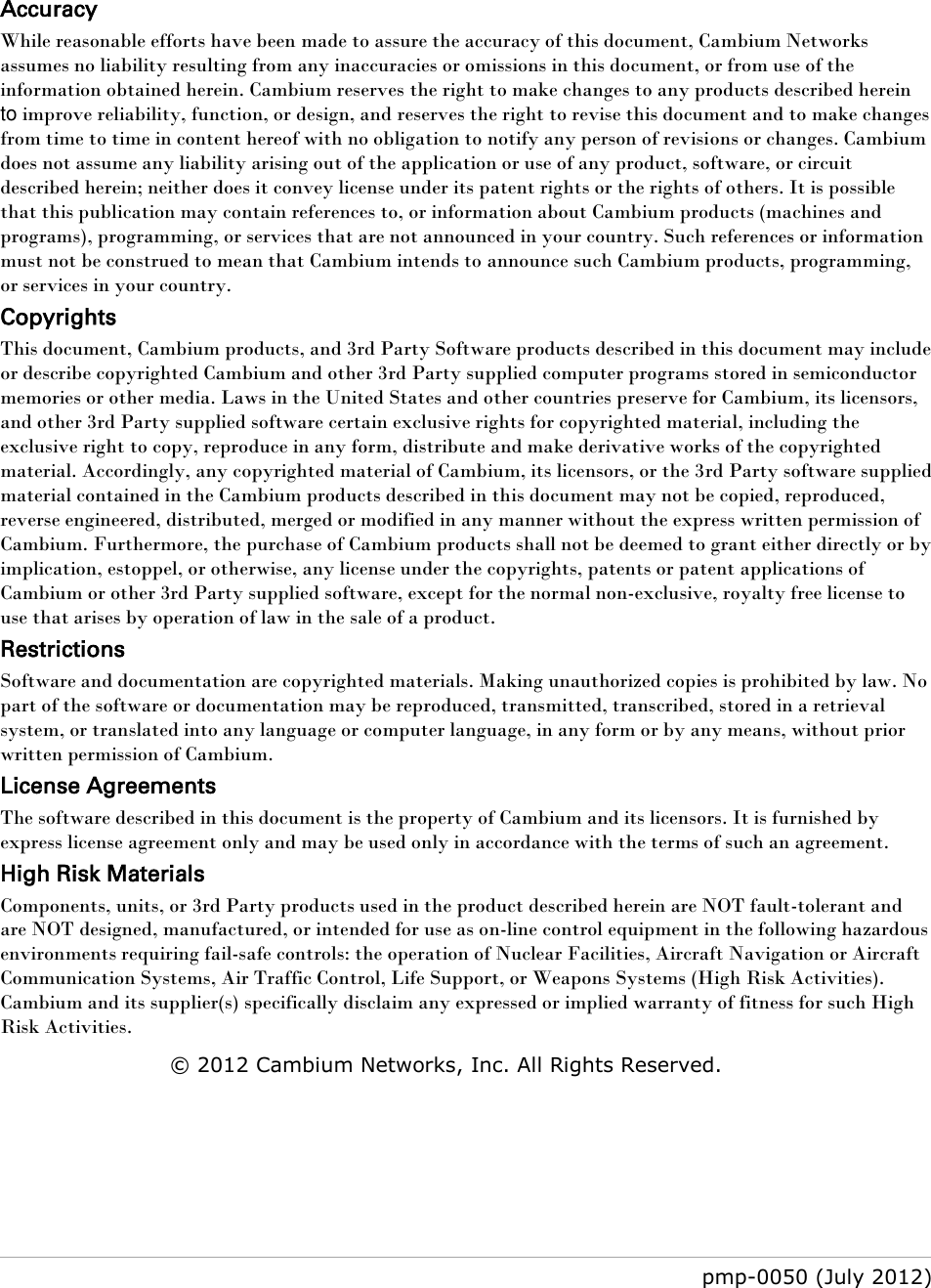   pmp-0050 (July 2012)      Accuracy While reasonable efforts have been made to assure the accuracy of this document, Cambium Networks assumes no liability resulting from any inaccuracies or omissions in this document, or from use of the information obtained herein. Cambium reserves the right to make changes to any products described herein to improve reliability, function, or design, and reserves the right to revise this document and to make changes from time to time in content hereof with no obligation to notify any person of revisions or changes. Cambium does not assume any liability arising out of the application or use of any product, software, or circuit described herein; neither does it convey license under its patent rights or the rights of others. It is possible that this publication may contain references to, or information about Cambium products (machines and programs), programming, or services that are not announced in your country. Such references or information must not be construed to mean that Cambium intends to announce such Cambium products, programming, or services in your country.  Copyrights This document, Cambium products, and 3rd Party Software products described in this document may include or describe copyrighted Cambium and other 3rd Party supplied computer programs stored in semiconductor memories or other media. Laws in the United States and other countries preserve for Cambium, its licensors, and other 3rd Party supplied software certain exclusive rights for copyrighted material, including the exclusive right to copy, reproduce in any form, distribute and make derivative works of the copyrighted material. Accordingly, any copyrighted material of Cambium, its licensors, or the 3rd Party software supplied material contained in the Cambium products described in this document may not be copied, reproduced, reverse engineered, distributed, merged or modified in any manner without the express written permission of Cambium. Furthermore, the purchase of Cambium products shall not be deemed to grant either directly or by implication, estoppel, or otherwise, any license under the copyrights, patents or patent applications of Cambium or other 3rd Party supplied software, except for the normal non-exclusive, royalty free license to use that arises by operation of law in the sale of a product.  Restrictions Software and documentation are copyrighted materials. Making unauthorized copies is prohibited by law. No part of the software or documentation may be reproduced, transmitted, transcribed, stored in a retrieval system, or translated into any language or computer language, in any form or by any means, without prior written permission of Cambium. License Agreements  The software described in this document is the property of Cambium and its licensors. It is furnished by express license agreement only and may be used only in accordance with the terms of such an agreement.  High Risk Materials  Components, units, or 3rd Party products used in the product described herein are NOT fault-tolerant and are NOT designed, manufactured, or intended for use as on-line control equipment in the following hazardous environments requiring fail-safe controls: the operation of Nuclear Facilities, Aircraft Navigation or Aircraft Communication Systems, Air Traffic Control, Life Support, or Weapons Systems (High Risk Activities). Cambium and its supplier(s) specifically disclaim any expressed or implied warranty of fitness for such High Risk Activities. © 2012 Cambium Networks, Inc. All Rights Reserved.    