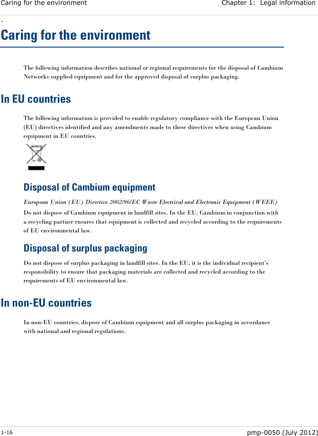 Caring for the environment Chapter 1:  Legal information - 1-16  pmp-0050 (July 2012)  Caring for the environment The following information describes national or regional requirements for the disposal of Cambium Networks supplied equipment and for the approved disposal of surplus packaging. In EU countries The following information is provided to enable regulatory compliance with the European Union (EU) directives identified and any amendments made to these directives when using Cambium equipment in EU countries.  Disposal of Cambium equipment European Union (EU) Directive 2002/96/EC Waste Electrical and Electronic Equipment (WEEE) Do not dispose of Cambium equipment in landfill sites. In the EU, Cambium in conjunction with a recycling partner ensures that equipment is collected and recycled according to the requirements of EU environmental law. Disposal of surplus packaging Do not dispose of surplus packaging in landfill sites. In the EU, it is the individual recipient‘s responsibility to ensure that packaging materials are collected and recycled according to the requirements of EU environmental law. In non-EU countries In non-EU countries, dispose of Cambium equipment and all surplus packaging in accordance with national and regional regulations.  