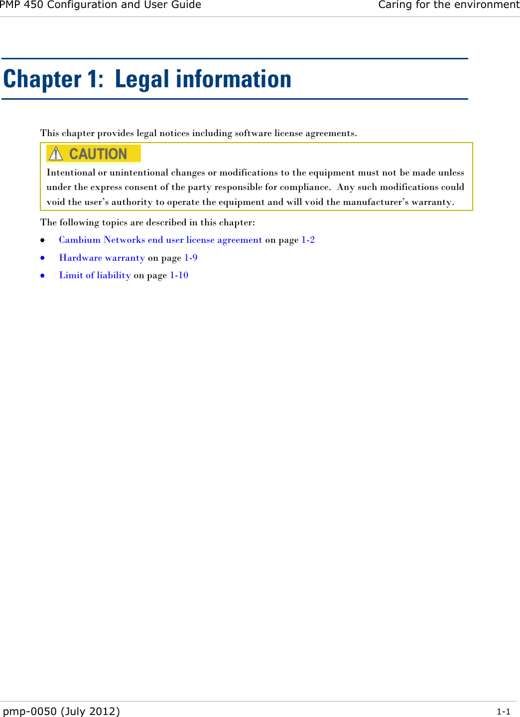 PMP 450 Configuration and User Guide Caring for the environment  pmp-0050 (July 2012)  1-1  Chapter 1:  Legal information This chapter provides legal notices including software license agreements.   Intentional or unintentional changes or modifications to the equipment must not be made unless under the express consent of the party responsible for compliance.  Any such modifications could void the user‘s authority to operate the equipment and will void the manufacturer‘s warranty. The following topics are described in this chapter:  Cambium Networks end user license agreement on page 1-2  Hardware warranty on page 1-9  Limit of liability on page 1-10  
