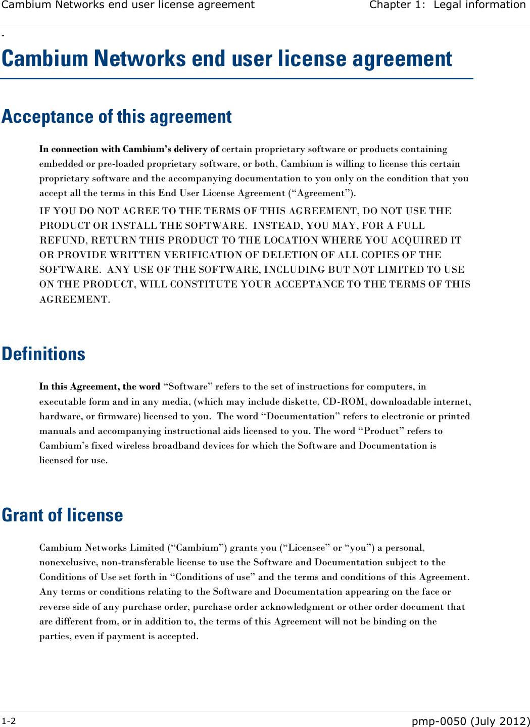 Cambium Networks end user license agreement Chapter 1:  Legal information - 1-2  pmp-0050 (July 2012)  Cambium Networks end user license agreement Acceptance of this agreement In connection with Cambium’s delivery of certain proprietary software or products containing embedded or pre-loaded proprietary software, or both, Cambium is willing to license this certain proprietary software and the accompanying documentation to you only on the condition that you accept all the terms in this End User License Agreement (―Agreement‖). IF YOU DO NOT AGREE TO THE TERMS OF THIS AGREEMENT, DO NOT USE THE PRODUCT OR INSTALL THE SOFTWARE.  INSTEAD, YOU MAY, FOR A FULL REFUND, RETURN THIS PRODUCT TO THE LOCATION WHERE YOU ACQUIRED IT OR PROVIDE WRITTEN VERIFICATION OF DELETION OF ALL COPIES OF THE SOFTWARE.  ANY USE OF THE SOFTWARE, INCLUDING BUT NOT LIMITED TO USE ON THE PRODUCT, WILL CONSTITUTE YOUR ACCEPTANCE TO THE TERMS OF THIS AGREEMENT.   Definitions In this Agreement, the word ―Software‖ refers to the set of instructions for computers, in executable form and in any media, (which may include diskette, CD-ROM, downloadable internet, hardware, or firmware) licensed to you.  The word ―Documentation‖ refers to electronic or printed manuals and accompanying instructional aids licensed to you. The word ―Product‖ refers to Cambium‘s fixed wireless broadband devices for which the Software and Documentation is licensed for use.   Grant of license Cambium Networks Limited (―Cambium‖) grants you (―Licensee‖ or ―you‖) a personal, nonexclusive, non-transferable license to use the Software and Documentation subject to the Conditions of Use set forth in ―Conditions of use‖ and the terms and conditions of this Agreement.  Any terms or conditions relating to the Software and Documentation appearing on the face or reverse side of any purchase order, purchase order acknowledgment or other order document that are different from, or in addition to, the terms of this Agreement will not be binding on the parties, even if payment is accepted.   
