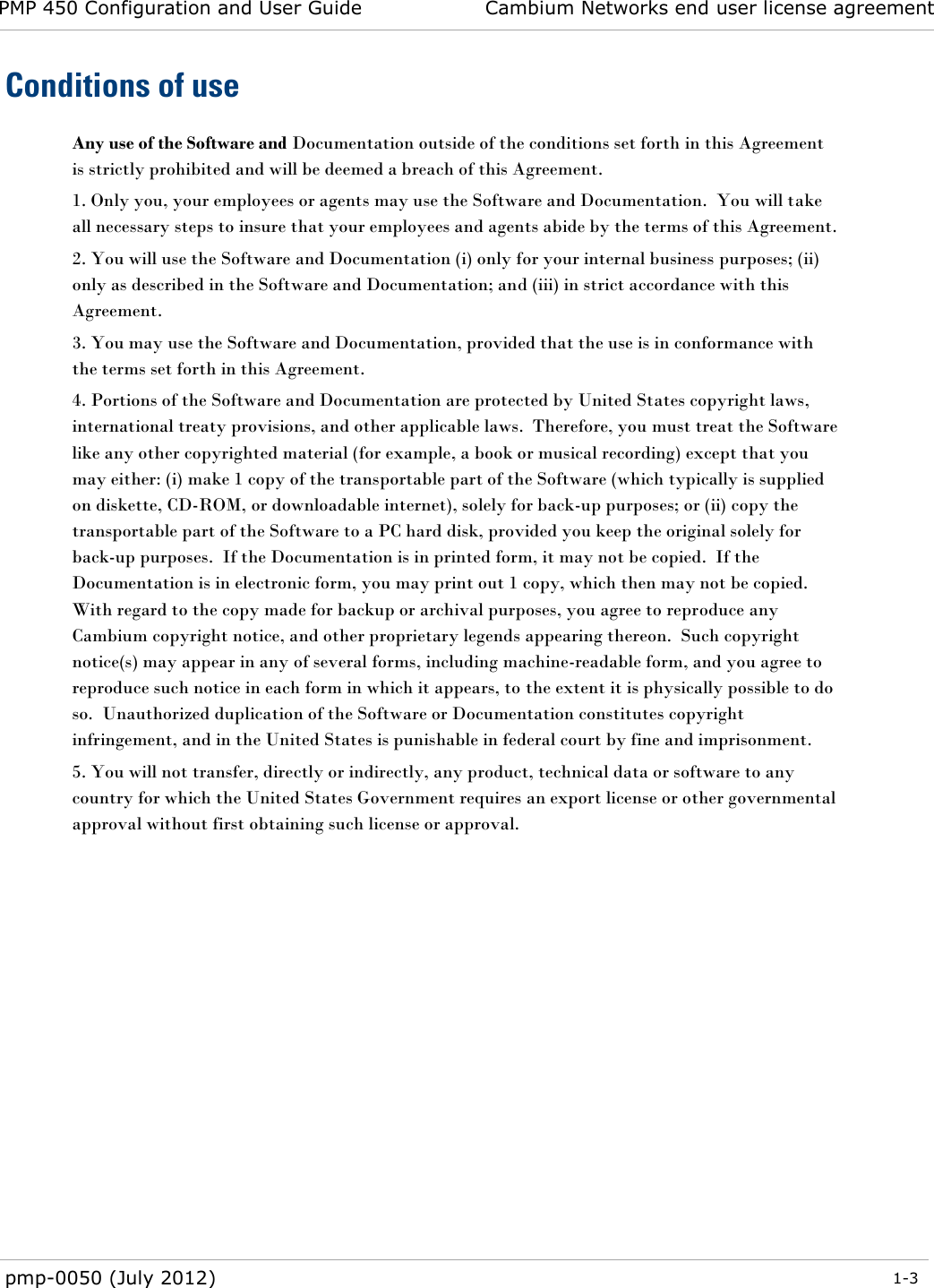 PMP 450 Configuration and User Guide Cambium Networks end user license agreement  pmp-0050 (July 2012)  1-3  Conditions of use Any use of the Software and Documentation outside of the conditions set forth in this Agreement is strictly prohibited and will be deemed a breach of this Agreement.  1. Only you, your employees or agents may use the Software and Documentation.  You will take all necessary steps to insure that your employees and agents abide by the terms of this Agreement. 2. You will use the Software and Documentation (i) only for your internal business purposes; (ii) only as described in the Software and Documentation; and (iii) in strict accordance with this Agreement. 3. You may use the Software and Documentation, provided that the use is in conformance with the terms set forth in this Agreement.    4. Portions of the Software and Documentation are protected by United States copyright laws, international treaty provisions, and other applicable laws.  Therefore, you must treat the Software like any other copyrighted material (for example, a book or musical recording) except that you may either: (i) make 1 copy of the transportable part of the Software (which typically is supplied on diskette, CD-ROM, or downloadable internet), solely for back-up purposes; or (ii) copy the transportable part of the Software to a PC hard disk, provided you keep the original solely for back-up purposes.  If the Documentation is in printed form, it may not be copied.  If the Documentation is in electronic form, you may print out 1 copy, which then may not be copied.  With regard to the copy made for backup or archival purposes, you agree to reproduce any Cambium copyright notice, and other proprietary legends appearing thereon.  Such copyright notice(s) may appear in any of several forms, including machine-readable form, and you agree to reproduce such notice in each form in which it appears, to the extent it is physically possible to do so.  Unauthorized duplication of the Software or Documentation constitutes copyright infringement, and in the United States is punishable in federal court by fine and imprisonment.   5. You will not transfer, directly or indirectly, any product, technical data or software to any country for which the United States Government requires an export license or other governmental approval without first obtaining such license or approval.   