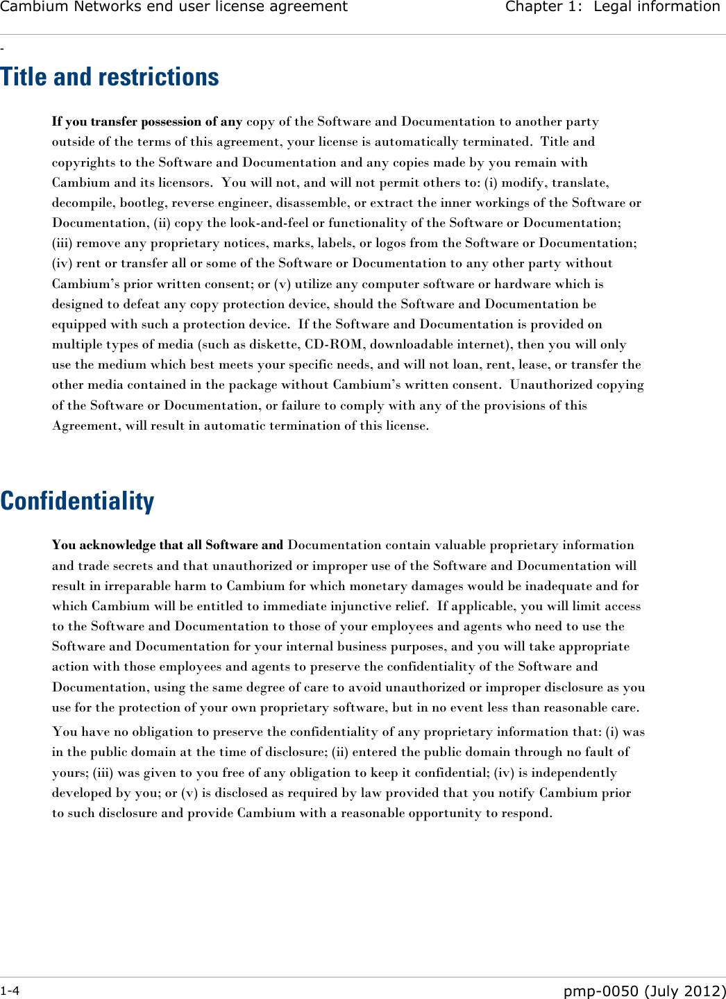 Cambium Networks end user license agreement Chapter 1:  Legal information - 1-4  pmp-0050 (July 2012)  Title and restrictions If you transfer possession of any copy of the Software and Documentation to another party outside of the terms of this agreement, your license is automatically terminated.  Title and copyrights to the Software and Documentation and any copies made by you remain with Cambium and its licensors.  You will not, and will not permit others to: (i) modify, translate, decompile, bootleg, reverse engineer, disassemble, or extract the inner workings of the Software or Documentation, (ii) copy the look-and-feel or functionality of the Software or Documentation; (iii) remove any proprietary notices, marks, labels, or logos from the Software or Documentation; (iv) rent or transfer all or some of the Software or Documentation to any other party without Cambium‘s prior written consent; or (v) utilize any computer software or hardware which is designed to defeat any copy protection device, should the Software and Documentation be equipped with such a protection device.  If the Software and Documentation is provided on multiple types of media (such as diskette, CD-ROM, downloadable internet), then you will only use the medium which best meets your specific needs, and will not loan, rent, lease, or transfer the other media contained in the package without Cambium‘s written consent.  Unauthorized copying of the Software or Documentation, or failure to comply with any of the provisions of this Agreement, will result in automatic termination of this license.   Confidentiality You acknowledge that all Software and Documentation contain valuable proprietary information and trade secrets and that unauthorized or improper use of the Software and Documentation will result in irreparable harm to Cambium for which monetary damages would be inadequate and for which Cambium will be entitled to immediate injunctive relief.  If applicable, you will limit access to the Software and Documentation to those of your employees and agents who need to use the Software and Documentation for your internal business purposes, and you will take appropriate action with those employees and agents to preserve the confidentiality of the Software and Documentation, using the same degree of care to avoid unauthorized or improper disclosure as you use for the protection of your own proprietary software, but in no event less than reasonable care. You have no obligation to preserve the confidentiality of any proprietary information that: (i) was in the public domain at the time of disclosure; (ii) entered the public domain through no fault of yours; (iii) was given to you free of any obligation to keep it confidential; (iv) is independently developed by you; or (v) is disclosed as required by law provided that you notify Cambium prior to such disclosure and provide Cambium with a reasonable opportunity to respond.   
