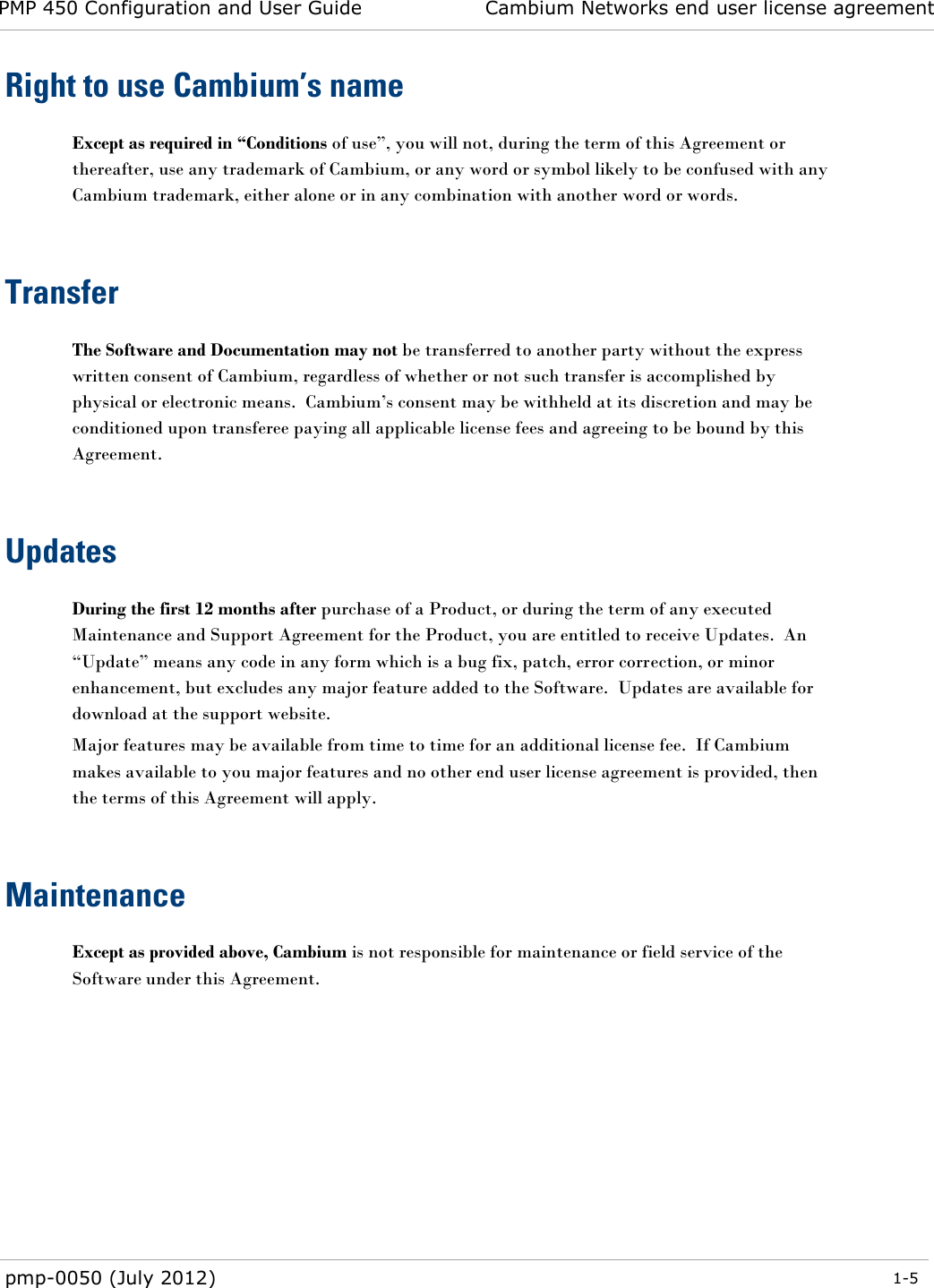 PMP 450 Configuration and User Guide Cambium Networks end user license agreement  pmp-0050 (July 2012)  1-5  Right to use Cambium’s name Except as required in “Conditions of use‖, you will not, during the term of this Agreement or thereafter, use any trademark of Cambium, or any word or symbol likely to be confused with any Cambium trademark, either alone or in any combination with another word or words.   Transfer The Software and Documentation may not be transferred to another party without the express written consent of Cambium, regardless of whether or not such transfer is accomplished by physical or electronic means.  Cambium‘s consent may be withheld at its discretion and may be conditioned upon transferee paying all applicable license fees and agreeing to be bound by this Agreement.   Updates During the first 12 months after purchase of a Product, or during the term of any executed Maintenance and Support Agreement for the Product, you are entitled to receive Updates.  An ―Update‖ means any code in any form which is a bug fix, patch, error correction, or minor enhancement, but excludes any major feature added to the Software.  Updates are available for download at the support website. Major features may be available from time to time for an additional license fee.  If Cambium makes available to you major features and no other end user license agreement is provided, then the terms of this Agreement will apply.  Maintenance Except as provided above, Cambium is not responsible for maintenance or field service of the Software under this Agreement.   